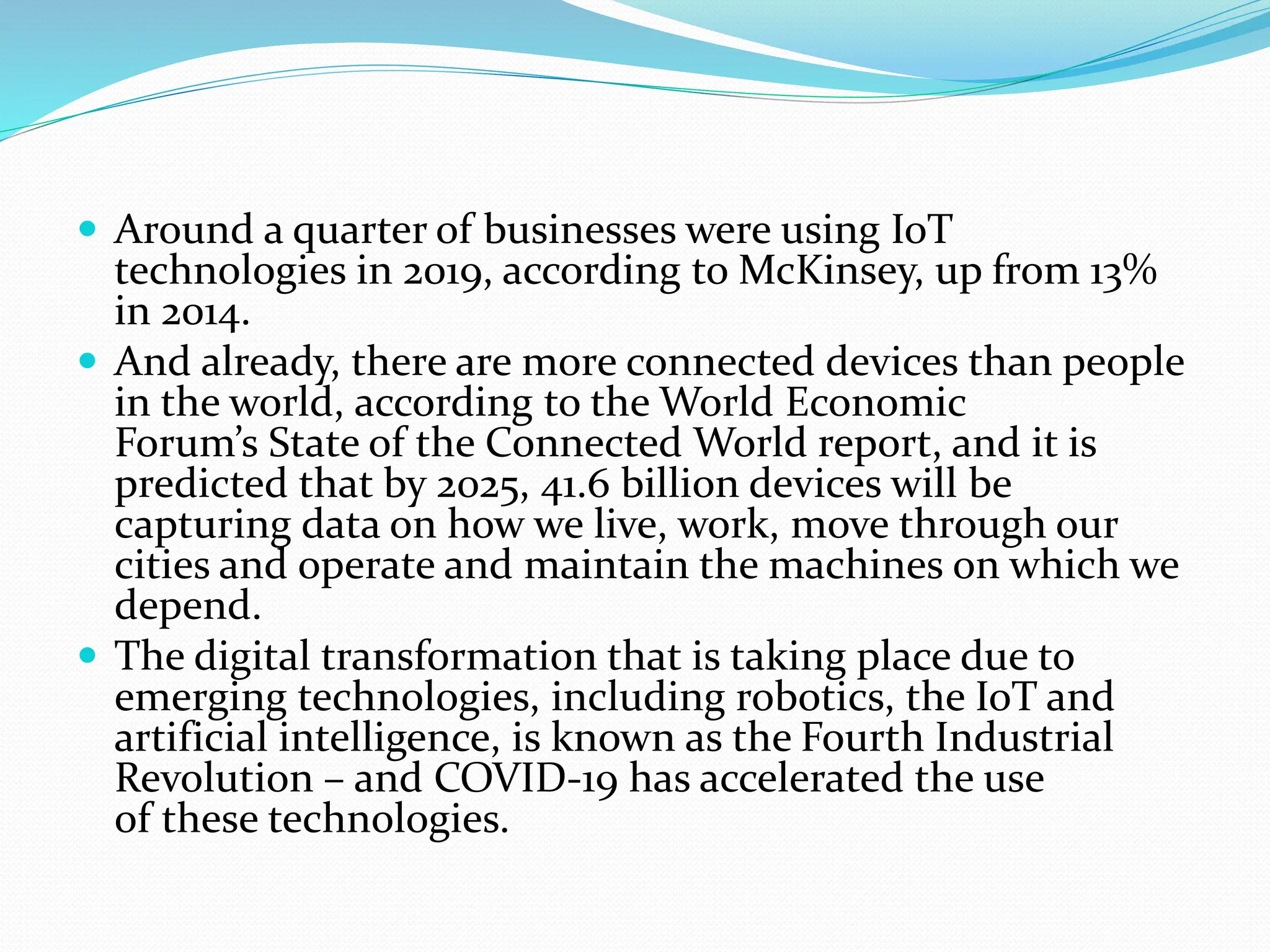  Around a quarter of businesses were using IoT
technologies in 2019, according to McKinsey, up from 13%
in 2014.
 And already, there are more connected devices than people
in the world, according to the World Economic
Forum’s State of the Connected World report, and it is
predicted that by 2025, 41.6 billion devices will be
capturing data on how we live, work, move through our
cities and operate and maintain the machines on which we
depend.
 The digital transformation that is taking place due to
emerging technologies, including robotics, the IoT and
artificial intelligence, is known as the Fourth Industrial
Revolution – and COVID-19 has accelerated the use
of these technologies.
 