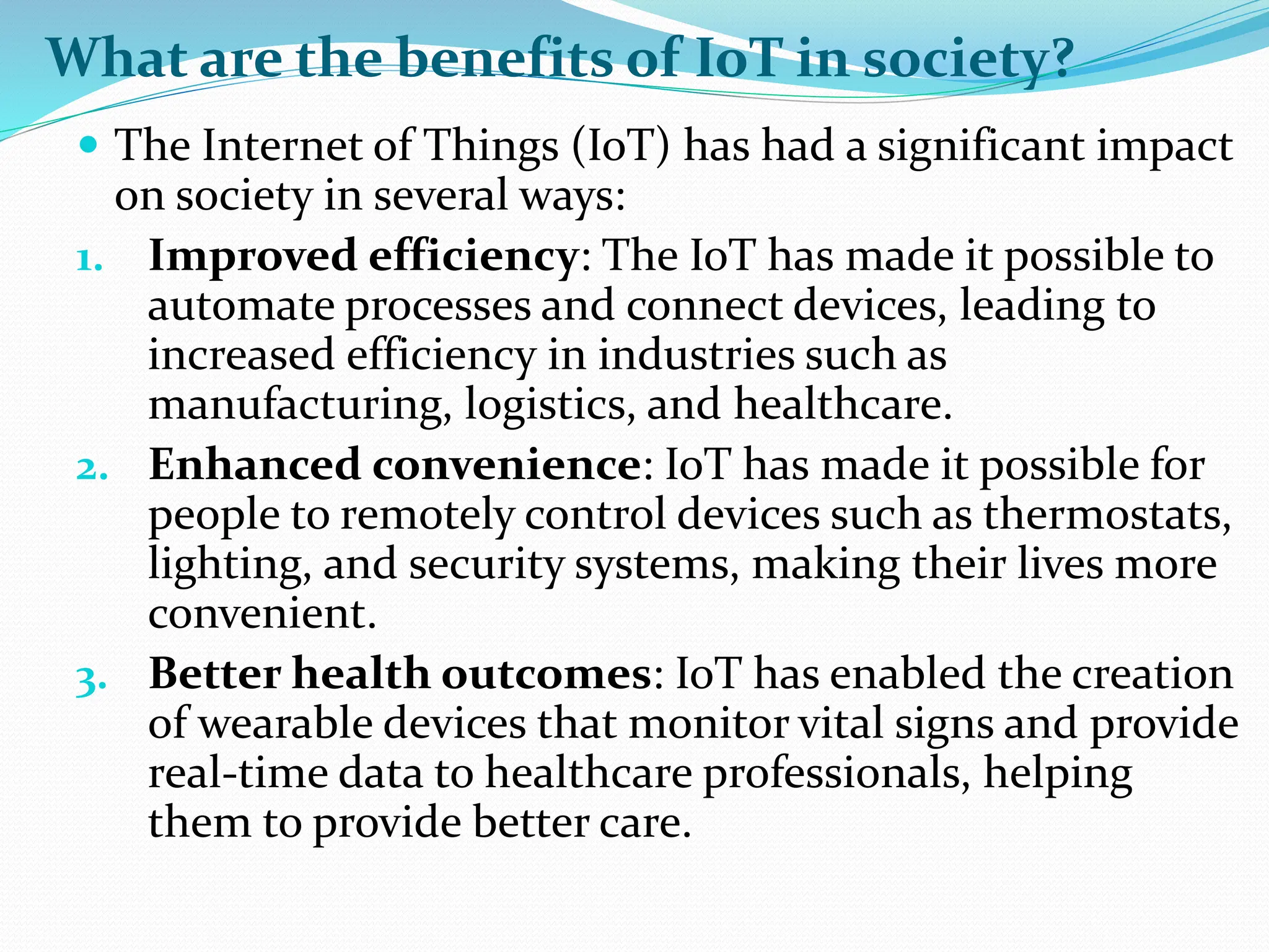What are the benefits of IoT in society?
 The Internet of Things (IoT) has had a significant impact
on society in several ways:
1. Improved efficiency: The IoT has made it possible to
automate processes and connect devices, leading to
increased efficiency in industries such as
manufacturing, logistics, and healthcare.
2. Enhanced convenience: IoT has made it possible for
people to remotely control devices such as thermostats,
lighting, and security systems, making their lives more
convenient.
3. Better health outcomes: IoT has enabled the creation
of wearable devices that monitor vital signs and provide
real-time data to healthcare professionals, helping
them to provide better care.
 