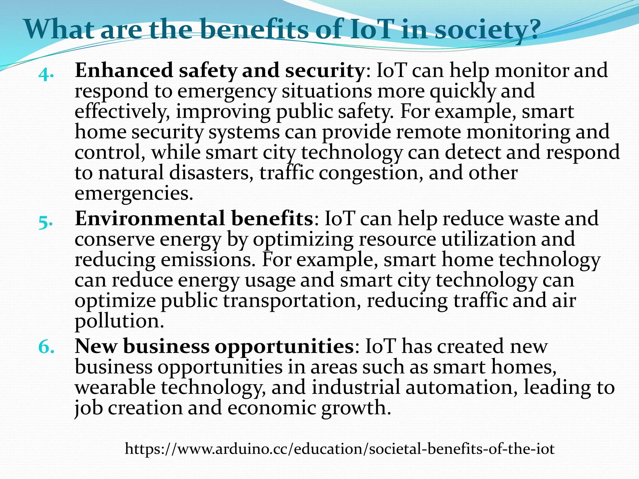 What are the benefits of IoT in society?
4. Enhanced safety and security: IoT can help monitor and
respond to emergency situations more quickly and
effectively, improving public safety. For example, smart
home security systems can provide remote monitoring and
control, while smart city technology can detect and respond
to natural disasters, traffic congestion, and other
emergencies.
5. Environmental benefits: IoT can help reduce waste and
conserve energy by optimizing resource utilization and
reducing emissions. For example, smart home technology
can reduce energy usage and smart city technology can
optimize public transportation, reducing traffic and air
pollution.
6. New business opportunities: IoT has created new
business opportunities in areas such as smart homes,
wearable technology, and industrial automation, leading to
job creation and economic growth.
https://www.arduino.cc/education/societal-benefits-of-the-iot
 