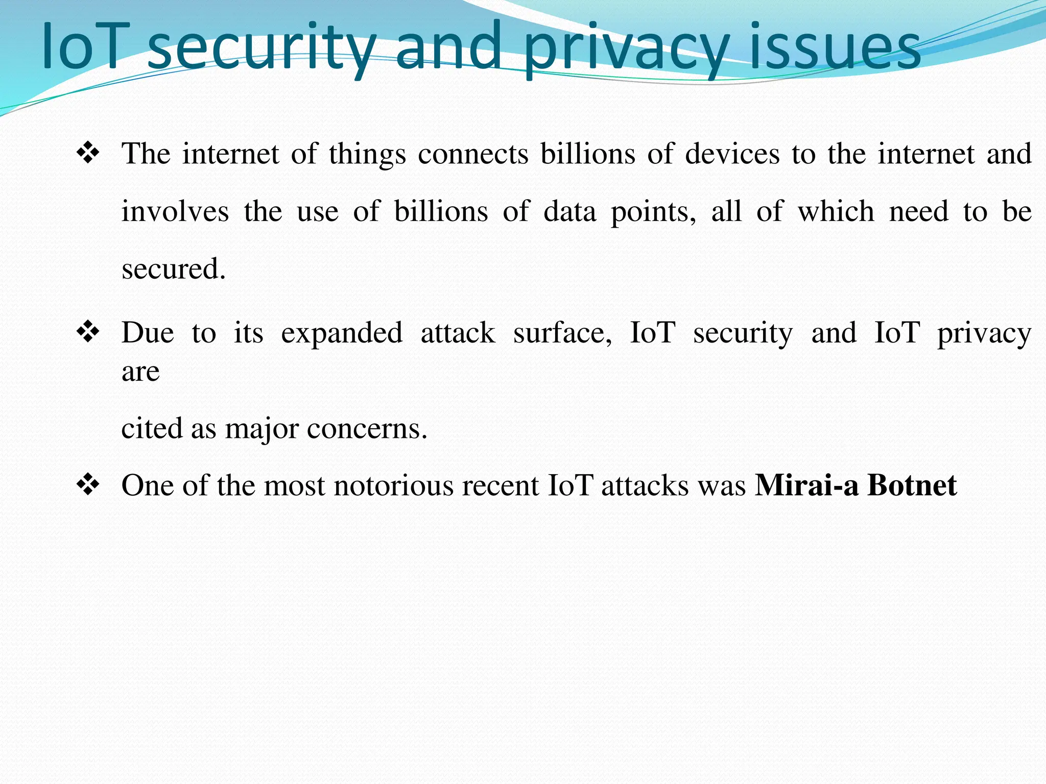 IoT security and privacy issues
 The internet of things connects billions of devices to the internet and
involves the use of billions of data points, all of which need to be
secured.
 Due to its expanded attack surface, IoT security and IoT privacy
are
cited as major concerns.
 One of the most notorious recent IoT attacks was Mirai-a Botnet
 