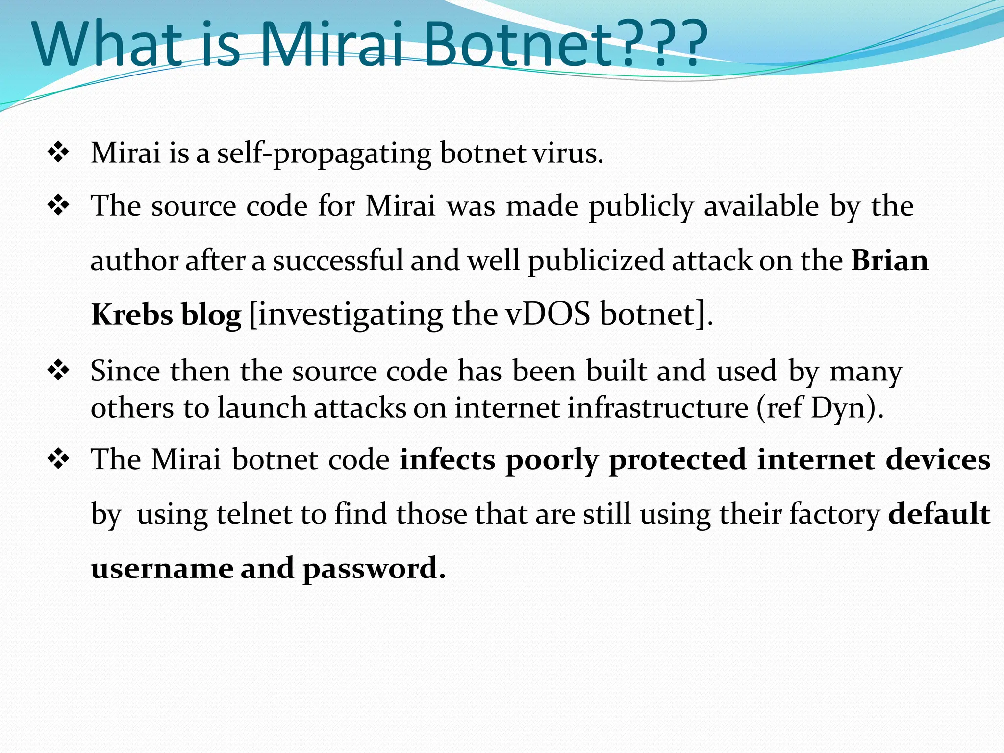 What is Mirai Botnet???
 Mirai is a self-propagating botnet virus.
 The source code for Mirai was made publicly available by the
author after a successful and well publicized attack on the Brian
Krebs blog [investigating the vDOS botnet].
 Since then the source code has been built and used by many
others to launch attacks on internet infrastructure (ref Dyn).
 The Mirai botnet code infects poorly protected internet devices
by using telnet to find those that are still using their factory default
username and password.
 