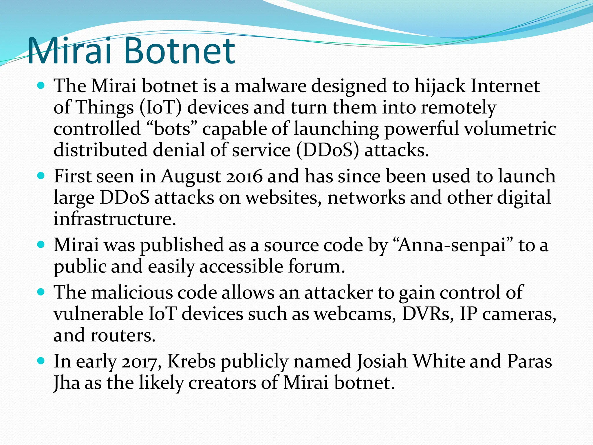 Mirai Botnet
 The Mirai botnet is a malware designed to hijack Internet
of Things (IoT) devices and turn them into remotely
controlled “bots” capable of launching powerful volumetric
distributed denial of service (DDoS) attacks.
 First seen in August 2016 and has since been used to launch
large DDoS attacks on websites, networks and other digital
infrastructure.
 Mirai was published as a source code by “Anna-senpai” to a
public and easily accessible forum.
 The malicious code allows an attacker to gain control of
vulnerable IoT devices such as webcams, DVRs, IP cameras,
and routers.
 In early 2017, Krebs publicly named Josiah White and Paras
Jha as the likely creators of Mirai botnet.
 