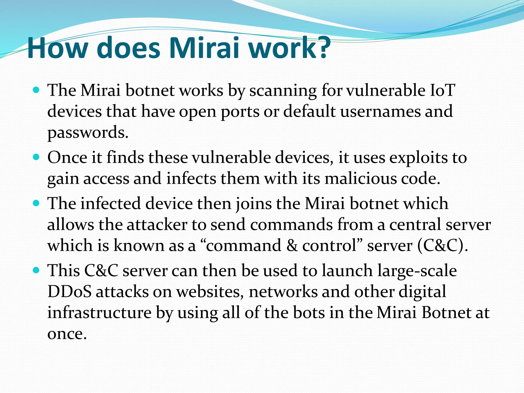 How does Mirai work?
 The Mirai botnet works by scanning for vulnerable IoT
devices that have open ports or default usernames and
passwords.
 Once it finds these vulnerable devices, it uses exploits to
gain access and infects them with its malicious code.
 The infected device then joins the Mirai botnet which
allows the attacker to send commands from a central server
which is known as a “command & control” server (C&C).
 This C&C server can then be used to launch large-scale
DDoS attacks on websites, networks and other digital
infrastructure by using all of the bots in the Mirai Botnet at
once.
 