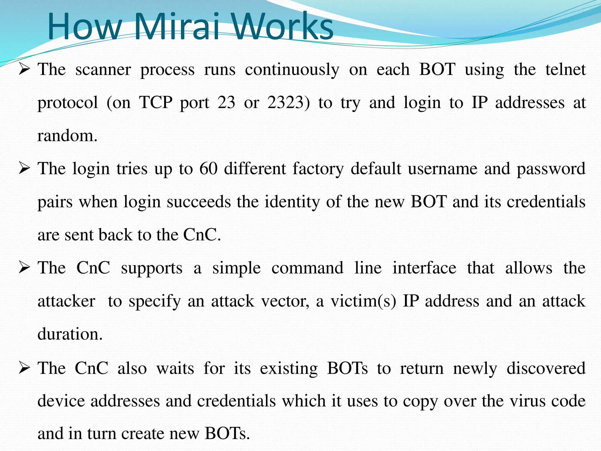 How Mirai Works
 The scanner process runs continuously on each BOT using the telnet
protocol (on TCP port 23 or 2323) to try and login to IP addresses at
random.
 The login tries up to 60 different factory default username and password
pairs when login succeeds the identity of the new BOT and its credentials
are sent back to the CnC.
 The CnC supports a simple command line interface that allows the
attacker to specify an attack vector, a victim(s) IP address and an attack
duration.
 The CnC also waits for its existing BOTs to return newly discovered
device addresses and credentials which it uses to copy over the virus code
and in turn create new BOTs.
 