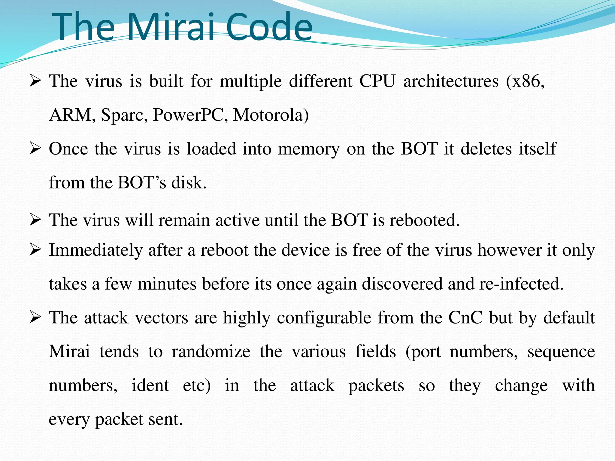 The Mirai Code
 The virus is built for multiple different CPU architectures (x86,
ARM, Sparc, PowerPC, Motorola)
 Once the virus is loaded into memory on the BOT it deletes itself
from the BOT’s disk.
 The virus will remain active until the BOT is rebooted.
 Immediately after a reboot the device is free of the virus however it only
takes a few minutes before its once again discovered and re-infected.
 The attack vectors are highly configurable from the CnC but by default
Mirai tends to randomize the various fields (port numbers, sequence
numbers, ident etc) in the attack packets so they change with
every packet sent.
 