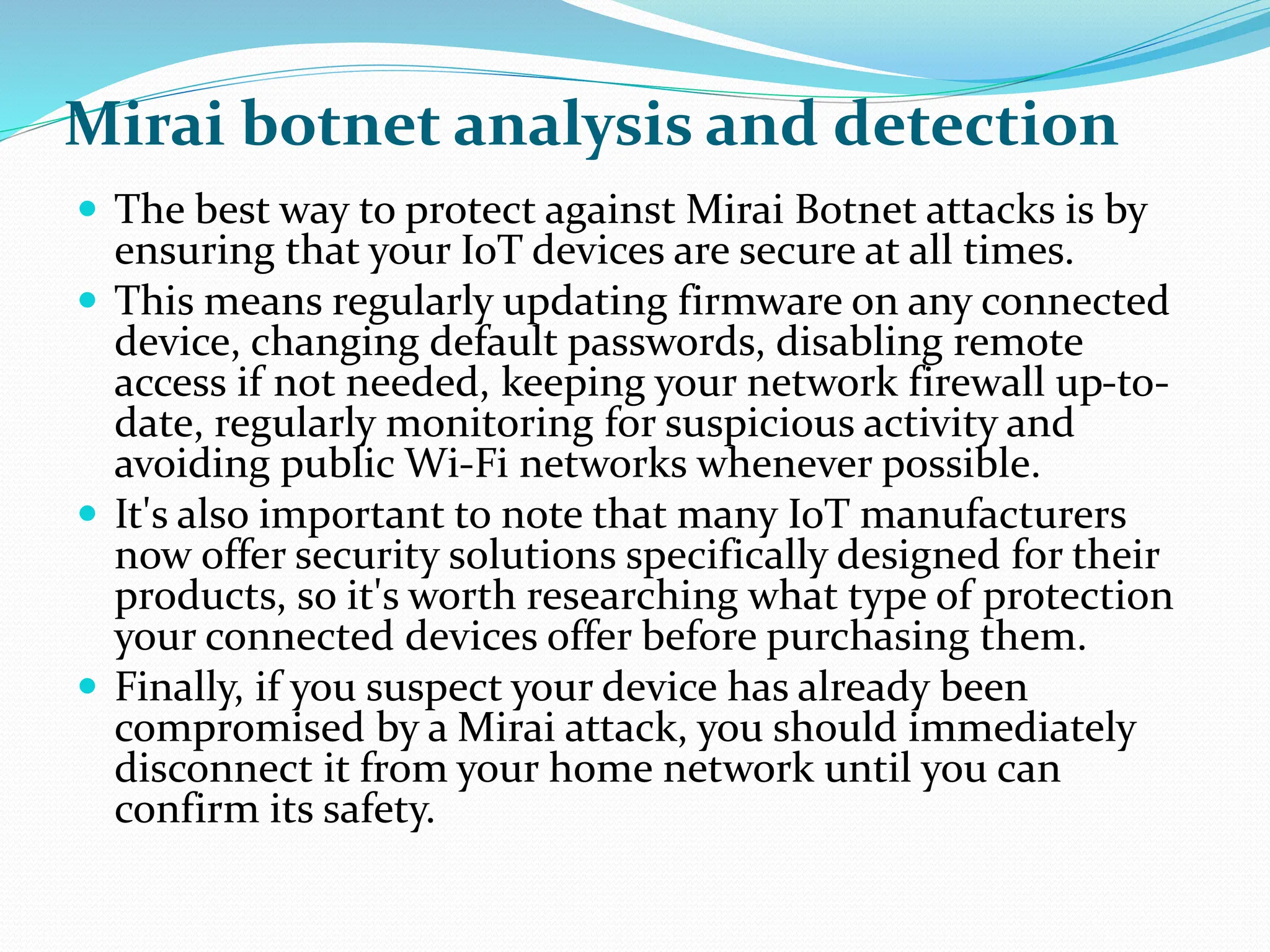Mirai botnet analysis and detection
 The best way to protect against Mirai Botnet attacks is by
ensuring that your IoT devices are secure at all times.
 This means regularly updating firmware on any connected
device, changing default passwords, disabling remote
access if not needed, keeping your network firewall up-to-
date, regularly monitoring for suspicious activity and
avoiding public Wi-Fi networks whenever possible.
 It's also important to note that many IoT manufacturers
now offer security solutions specifically designed for their
products, so it's worth researching what type of protection
your connected devices offer before purchasing them.
 Finally, if you suspect your device has already been
compromised by a Mirai attack, you should immediately
disconnect it from your home network until you can
confirm its safety.
 