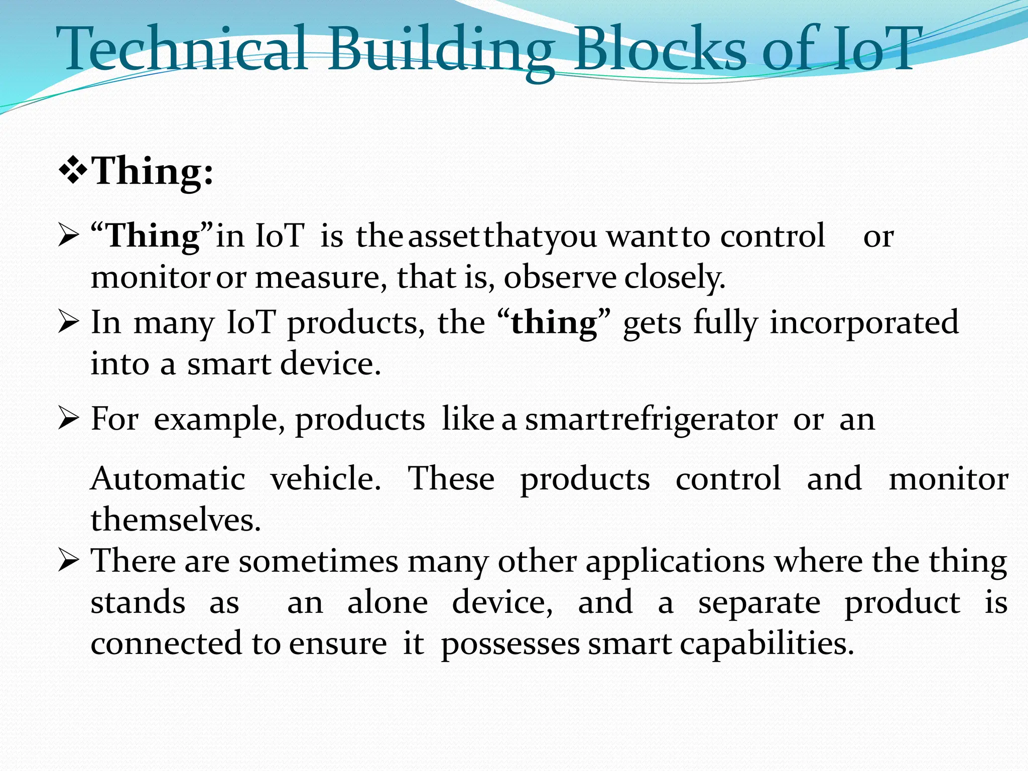 Technical Building Blocks of IoT
Thing:
 “Thing”in IoT is theassetthatyou wantto control or
monitoror measure, that is, observe closely.
 In many IoT products, the “thing” gets fully incorporated
into a smart device.
 For example, products like a smartrefrigerator or an
Automatic vehicle. These products control and monitor
themselves.
 There are sometimes many other applications where the thing
stands as an alone device, and a separate product is
connected to ensure it possesses smart capabilities.
 