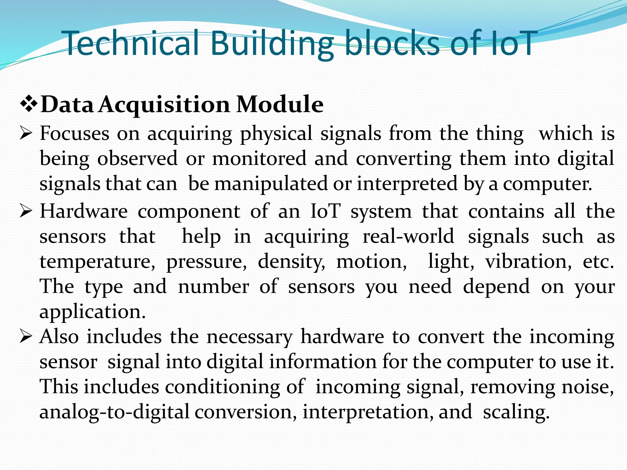 Technical Building blocks of IoT
DataAcquisition Module
 Focuses on acquiring physical signals from the thing which is
being observed or monitored and converting them into digital
signals that can be manipulated or interpreted by a computer.
 Hardware component of an IoT system that contains all the
sensors that help in acquiring real-world signals such as
temperature, pressure, density, motion, light, vibration, etc.
The type and number of sensors you need depend on your
application.
 Also includes the necessary hardware to convert the incoming
sensor signal into digital information for the computer to use it.
This includes conditioning of incoming signal, removing noise,
analog-to-digital conversion, interpretation, and scaling.
 
