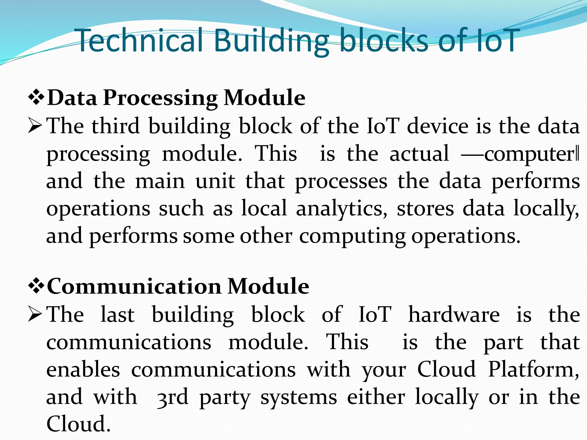 Technical Building blocks of IoT
Data Processing Module
The third building block of the IoT device is the data
processing module. This is the actual ―computer‖
and the main unit that processes the data performs
operations such as local analytics, stores data locally,
and performs some other computing operations.
Communication Module
The last building block of IoT hardware is the
communications module. This is the part that
enables communications with your Cloud Platform,
and with 3rd party systems either locally or in the
Cloud.
 