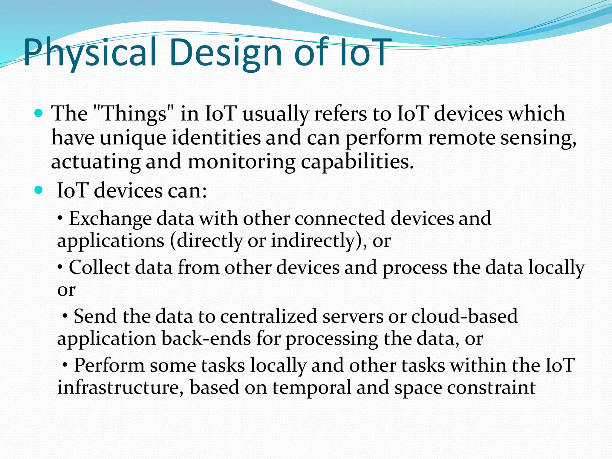 Physical Design of IoT
 The "Things" in IoT usually refers to IoT devices which
have unique identities and can perform remote sensing,
actuating and monitoring capabilities.
 IoT devices can:
• Exchange data with other connected devices and
applications (directly or indirectly), or
• Collect data from other devices and process the data locally
or
• Send the data to centralized servers or cloud-based
application back-ends for processing the data, or
• Perform some tasks locally and other tasks within the IoT
infrastructure, based on temporal and space constraint
 