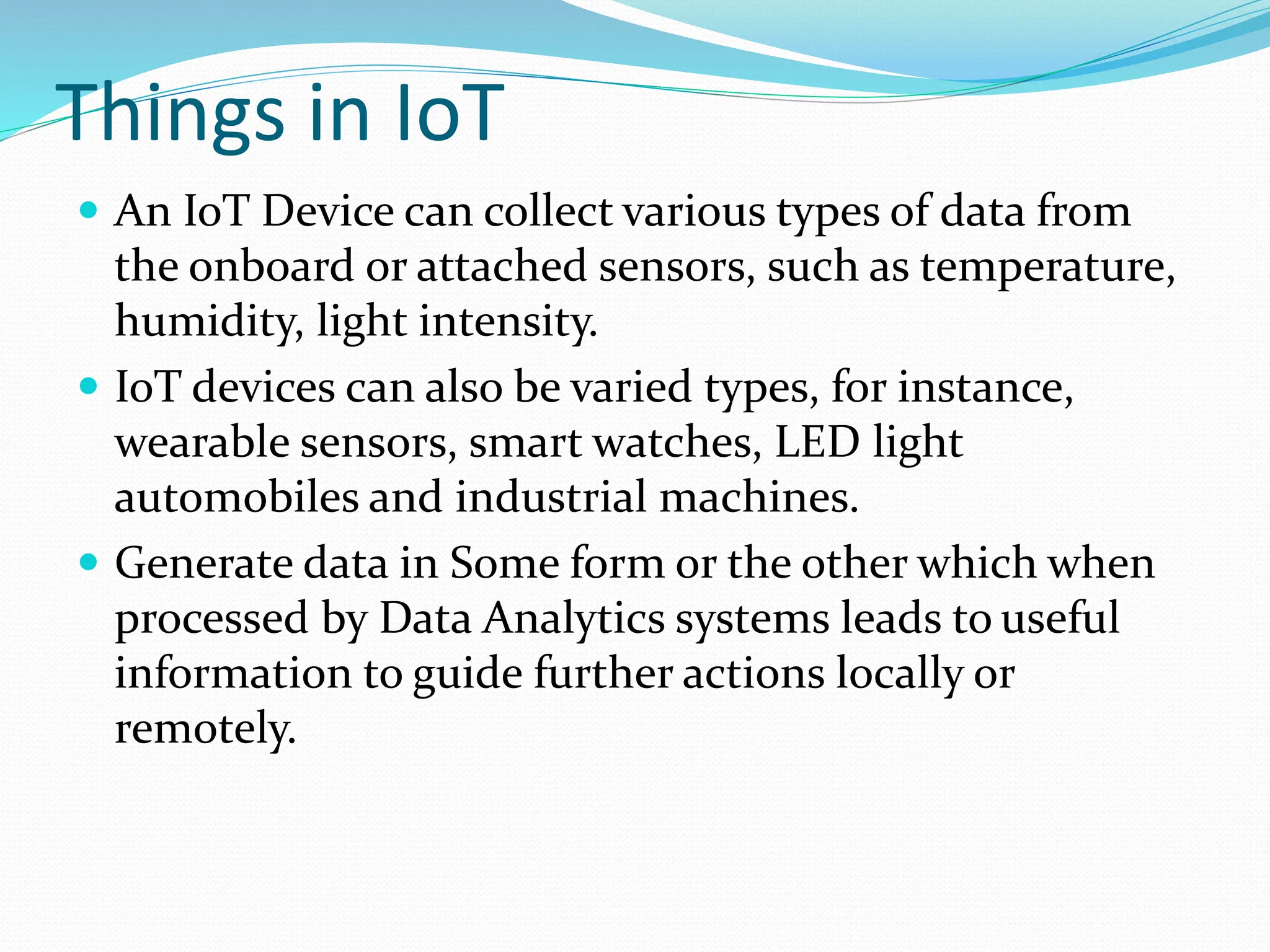 Things in IoT
 An IoT Device can collect various types of data from
the onboard or attached sensors, such as temperature,
humidity, light intensity.
 IoT devices can also be varied types, for instance,
wearable sensors, smart watches, LED light
automobiles and industrial machines.
 Generate data in Some form or the other which when
processed by Data Analytics systems leads to useful
information to guide further actions locally or
remotely.
 