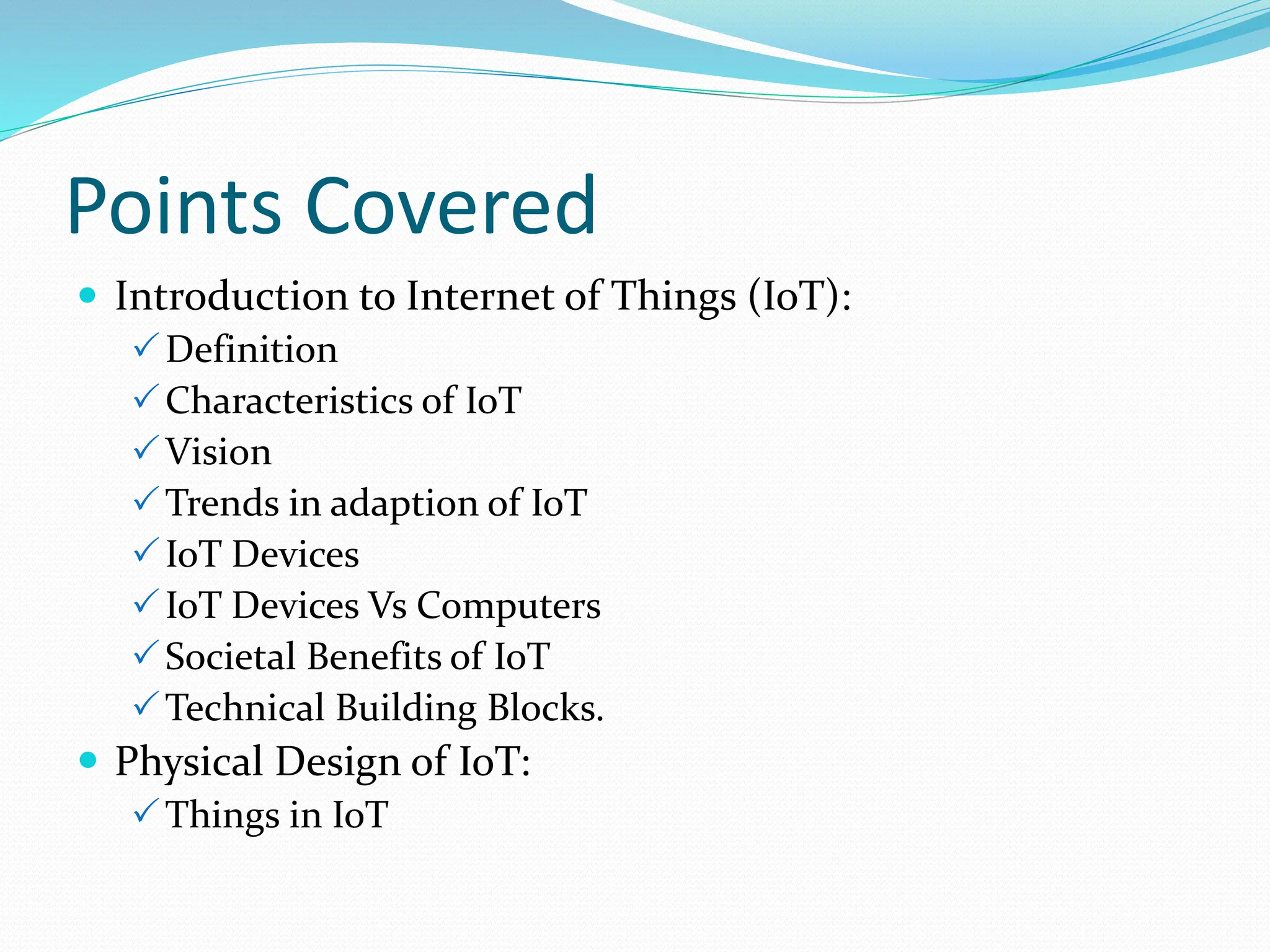 Points Covered
 Introduction to Internet of Things (IoT):
Definition
Characteristics of IoT
Vision
Trends in adaption of IoT
IoT Devices
IoT Devices Vs Computers
Societal Benefits of IoT
Technical Building Blocks.
 Physical Design of IoT:
Things in IoT
 