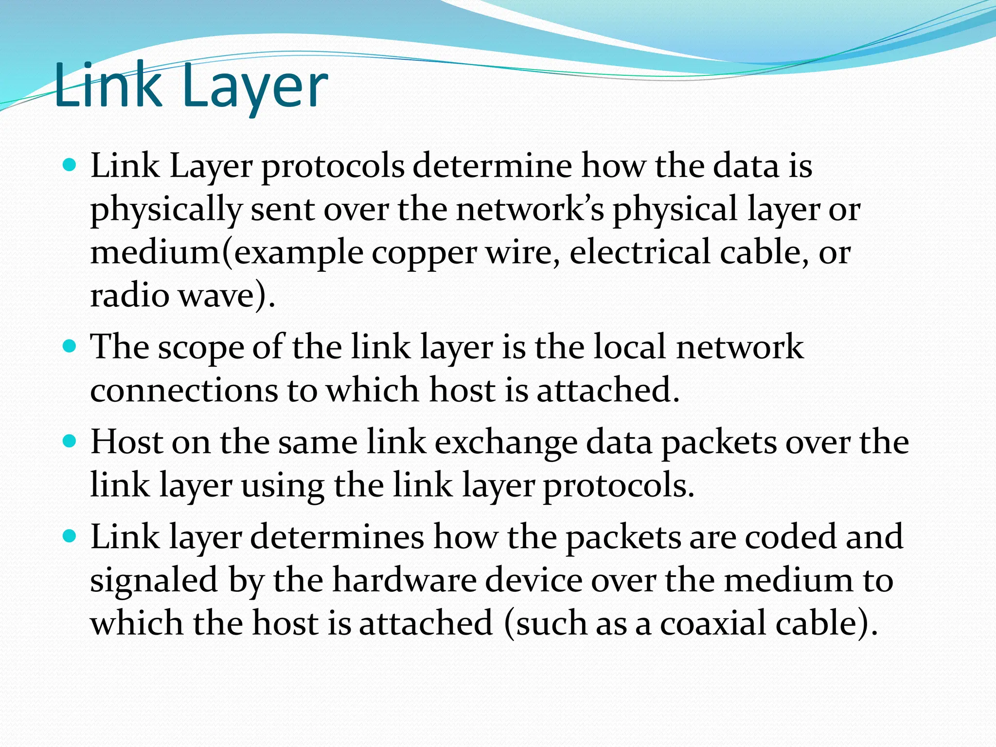Link Layer
 Link Layer protocols determine how the data is
physically sent over the network’s physical layer or
medium(example copper wire, electrical cable, or
radio wave).
 The scope of the link layer is the local network
connections to which host is attached.
 Host on the same link exchange data packets over the
link layer using the link layer protocols.
 Link layer determines how the packets are coded and
signaled by the hardware device over the medium to
which the host is attached (such as a coaxial cable).
 