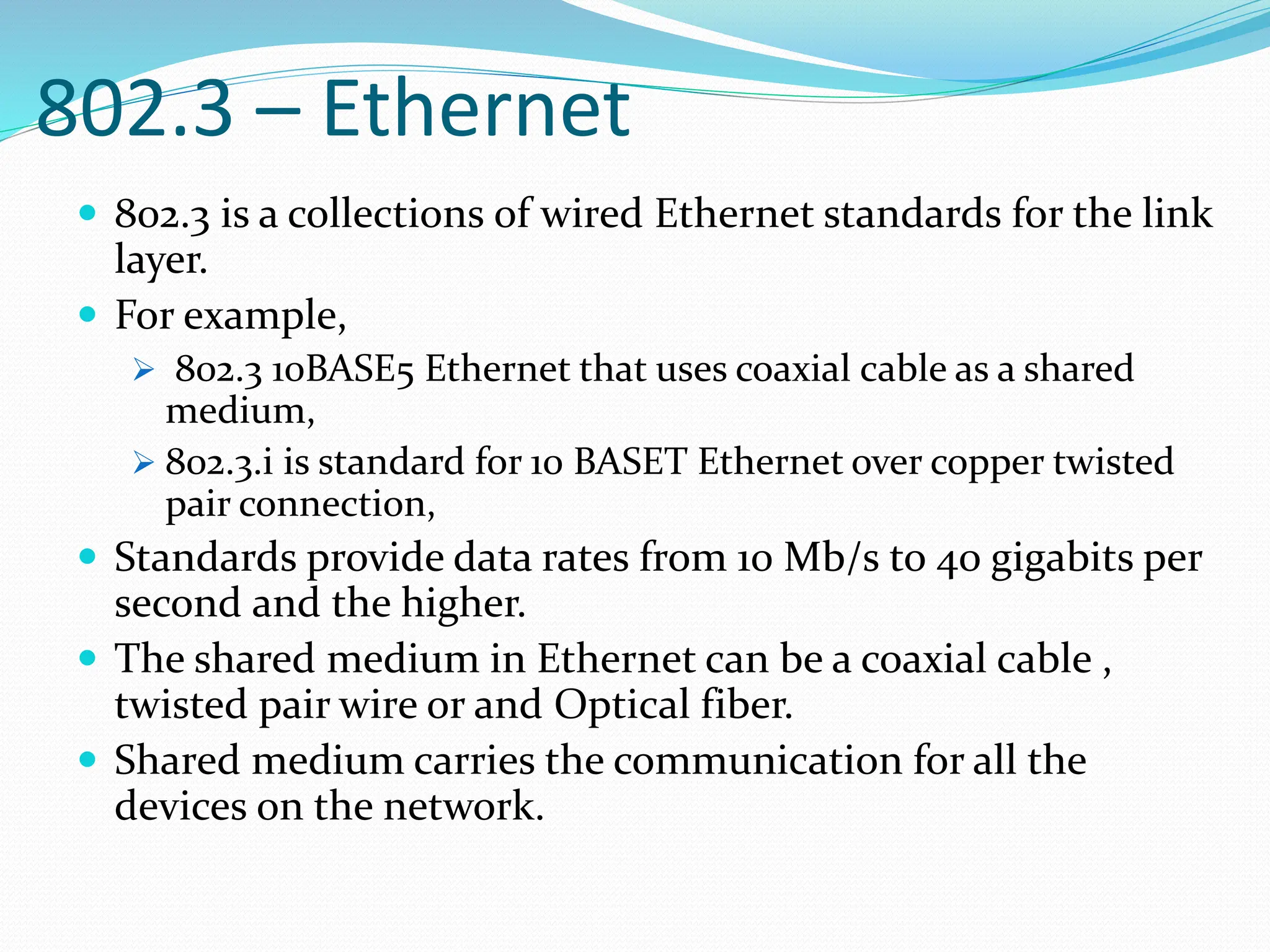 802.3 – Ethernet
 802.3 is a collections of wired Ethernet standards for the link
layer.
 For example,
 802.3 10BASE5 Ethernet that uses coaxial cable as a shared
medium,
 802.3.i is standard for 10 BASET Ethernet over copper twisted
pair connection,
 Standards provide data rates from 10 Mb/s to 40 gigabits per
second and the higher.
 The shared medium in Ethernet can be a coaxial cable ,
twisted pair wire or and Optical fiber.
 Shared medium carries the communication for all the
devices on the network.
 