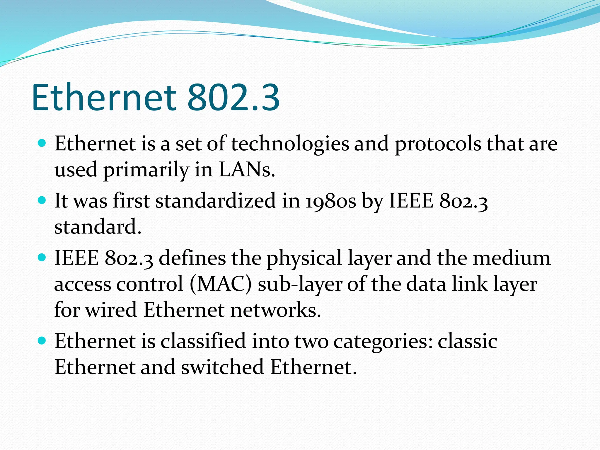 Ethernet 802.3
 Ethernet is a set of technologies and protocols that are
used primarily in LANs.
 It was first standardized in 1980s by IEEE 802.3
standard.
 IEEE 802.3 defines the physical layer and the medium
access control (MAC) sub-layer of the data link layer
for wired Ethernet networks.
 Ethernet is classified into two categories: classic
Ethernet and switched Ethernet.
 
