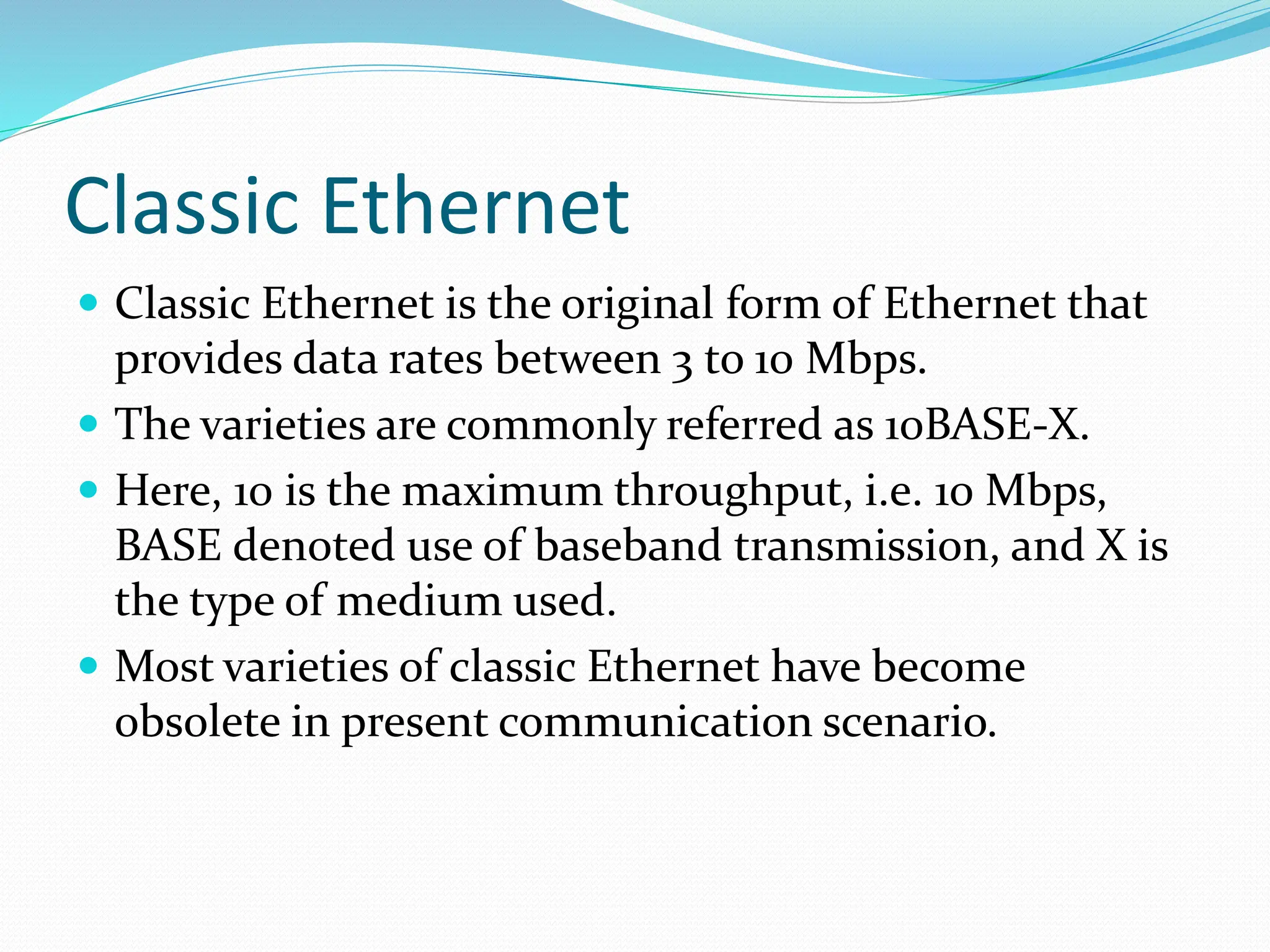 Classic Ethernet
 Classic Ethernet is the original form of Ethernet that
provides data rates between 3 to 10 Mbps.
 The varieties are commonly referred as 10BASE-X.
 Here, 10 is the maximum throughput, i.e. 10 Mbps,
BASE denoted use of baseband transmission, and X is
the type of medium used.
 Most varieties of classic Ethernet have become
obsolete in present communication scenario.
 