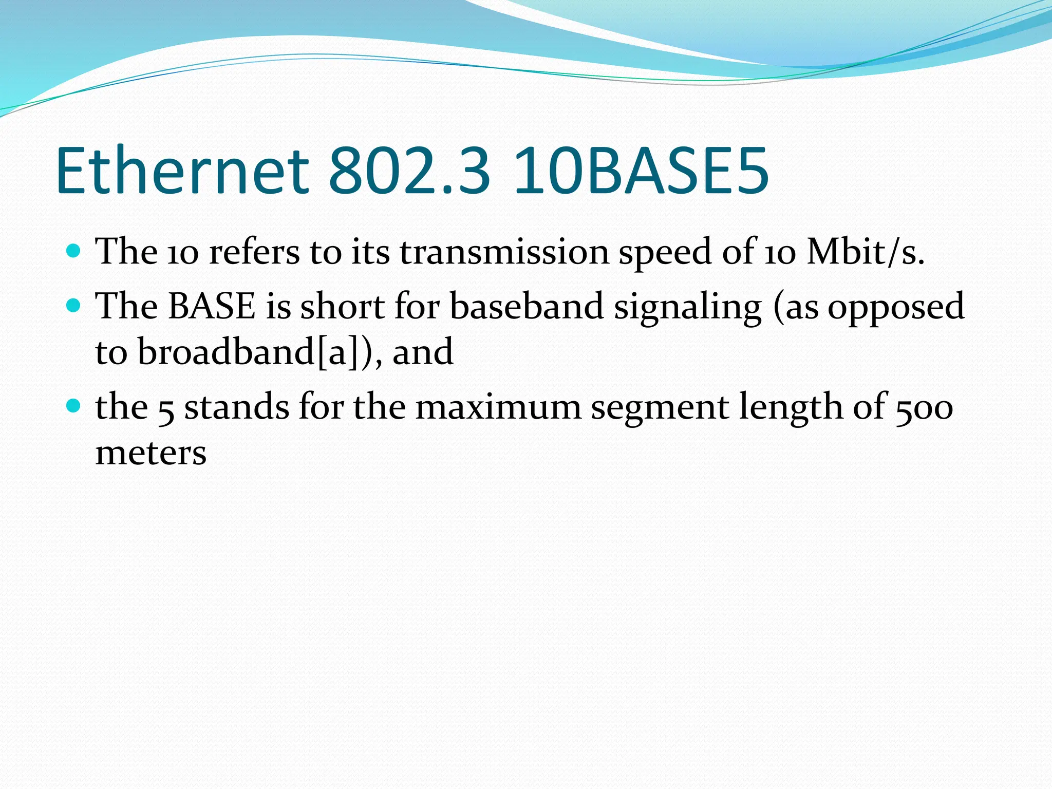 Ethernet 802.3 10BASE5
 The 10 refers to its transmission speed of 10 Mbit/s.
 The BASE is short for baseband signaling (as opposed
to broadband[a]), and
 the 5 stands for the maximum segment length of 500
meters
 
