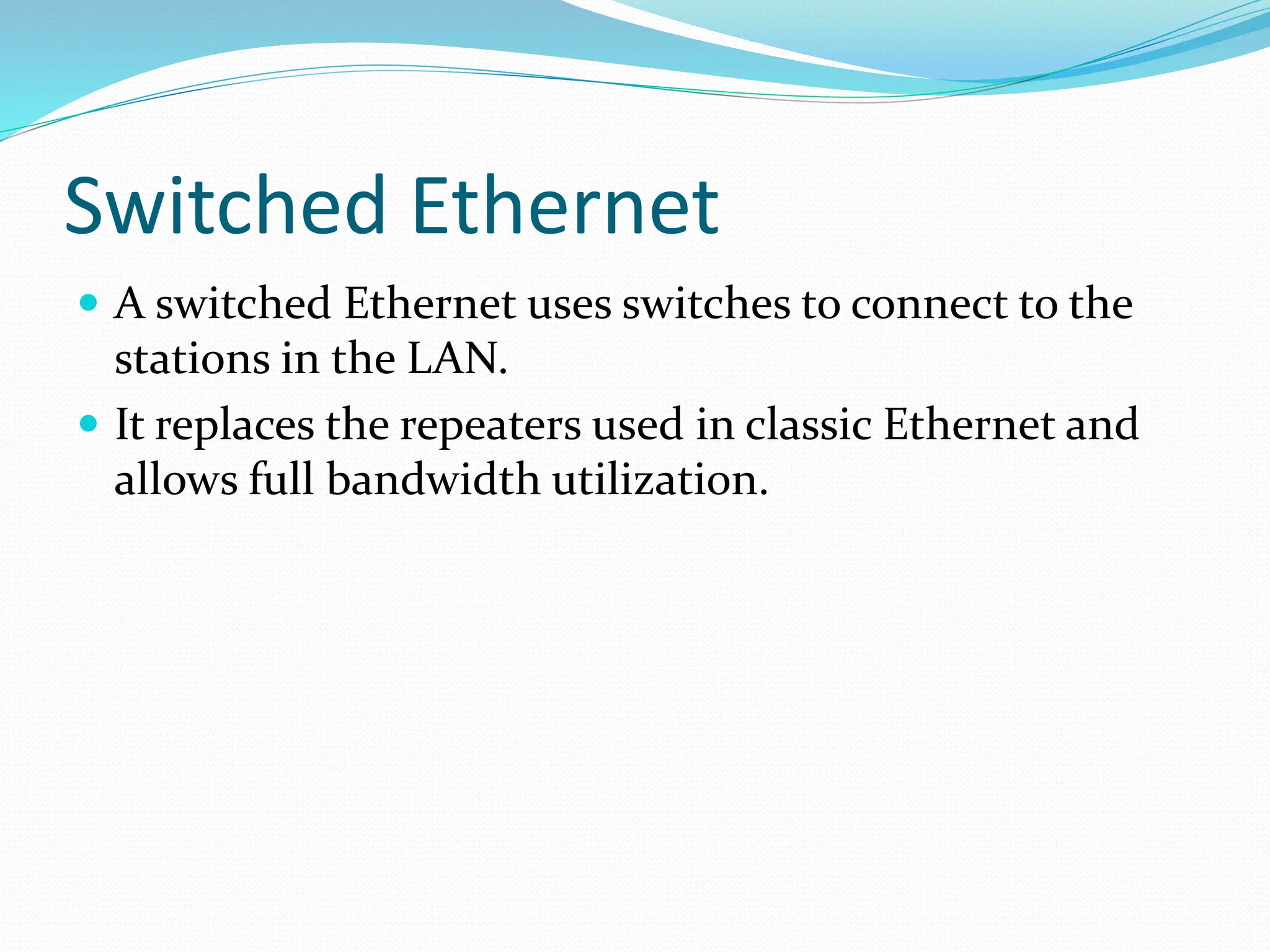 Switched Ethernet
 A switched Ethernet uses switches to connect to the
stations in the LAN.
 It replaces the repeaters used in classic Ethernet and
allows full bandwidth utilization.
 