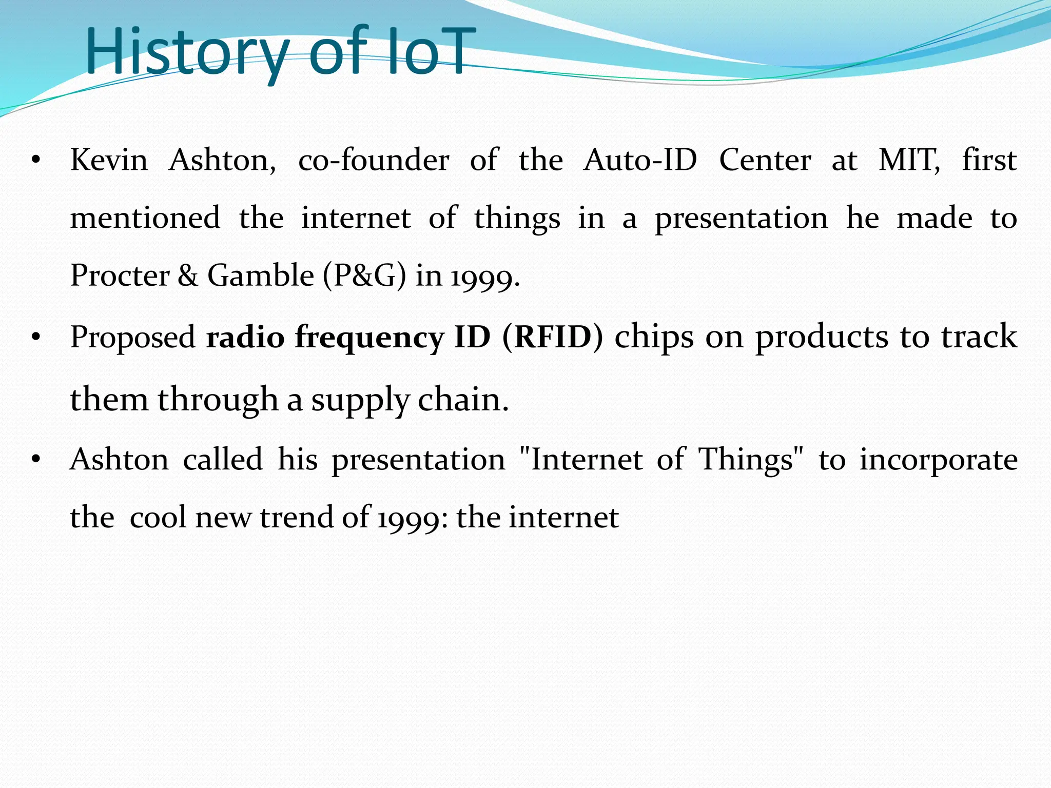 History of IoT
• Kevin Ashton, co-founder of the Auto-ID Center at MIT, first
mentioned the internet of things in a presentation he made to
Procter & Gamble (P&G) in 1999.
• Proposed radio frequency ID (RFID) chips on products to track
them through a supply chain.
• Ashton called his presentation "Internet of Things" to incorporate
the cool new trend of 1999: the internet
 