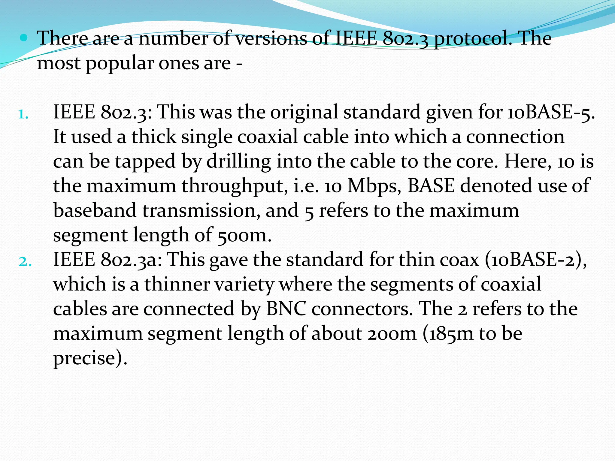  There are a number of versions of IEEE 802.3 protocol. The
most popular ones are -
1. IEEE 802.3: This was the original standard given for 10BASE-5.
It used a thick single coaxial cable into which a connection
can be tapped by drilling into the cable to the core. Here, 10 is
the maximum throughput, i.e. 10 Mbps, BASE denoted use of
baseband transmission, and 5 refers to the maximum
segment length of 500m.
2. IEEE 802.3a: This gave the standard for thin coax (10BASE-2),
which is a thinner variety where the segments of coaxial
cables are connected by BNC connectors. The 2 refers to the
maximum segment length of about 200m (185m to be
precise).
 