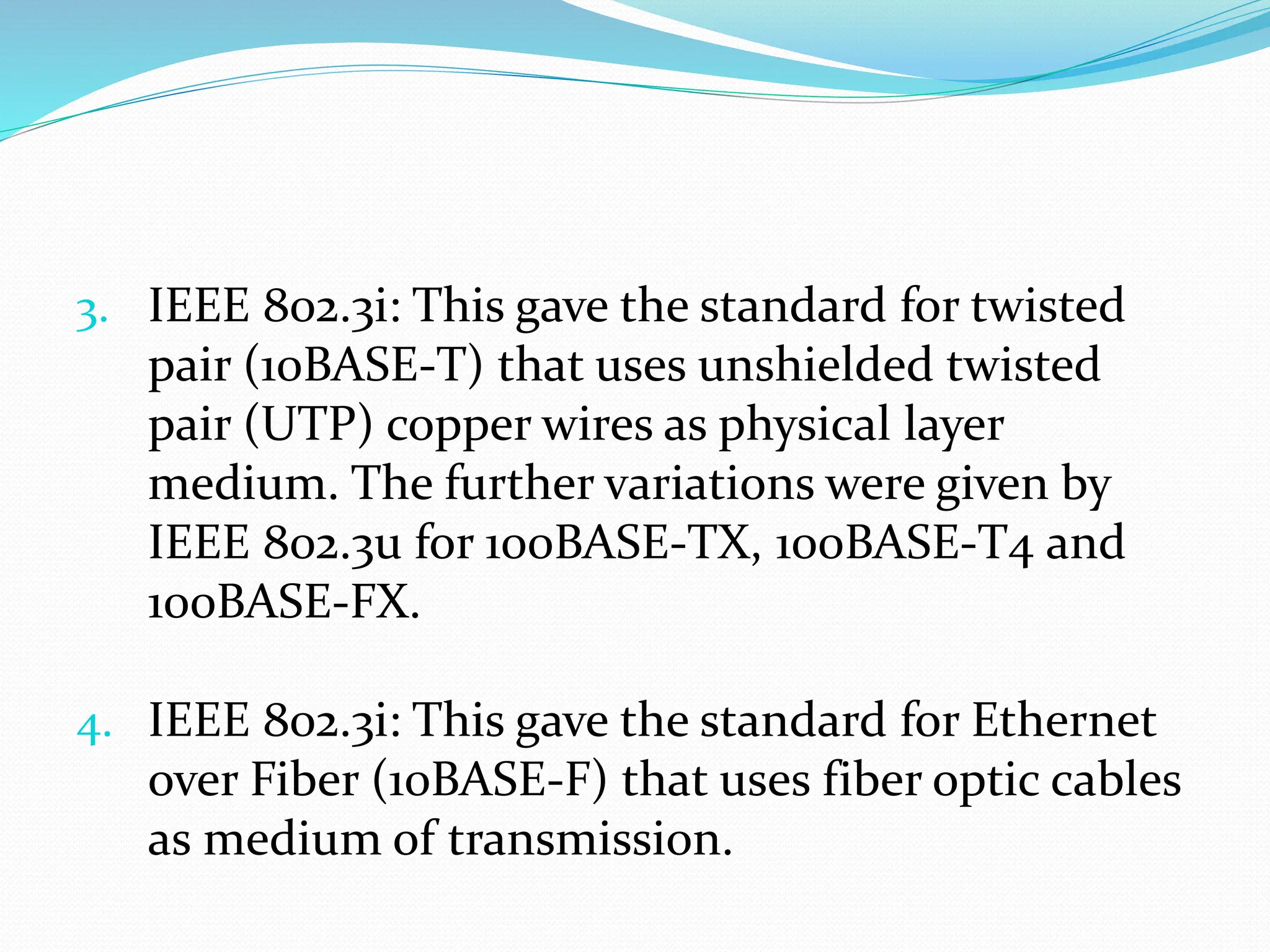 3. IEEE 802.3i: This gave the standard for twisted
pair (10BASE-T) that uses unshielded twisted
pair (UTP) copper wires as physical layer
medium. The further variations were given by
IEEE 802.3u for 100BASE-TX, 100BASE-T4 and
100BASE-FX.
4. IEEE 802.3i: This gave the standard for Ethernet
over Fiber (10BASE-F) that uses fiber optic cables
as medium of transmission.
 