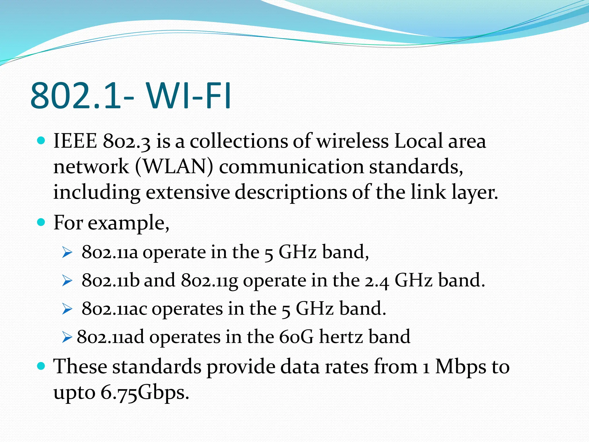 802.1- WI-FI
 IEEE 802.3 is a collections of wireless Local area
network (WLAN) communication standards,
including extensive descriptions of the link layer.
 For example,
 802.11a operate in the 5 GHz band,
 802.11b and 802.11g operate in the 2.4 GHz band.
 802.11ac operates in the 5 GHz band.
 802.11ad operates in the 60G hertz band
 These standards provide data rates from 1 Mbps to
upto 6.75Gbps.
 