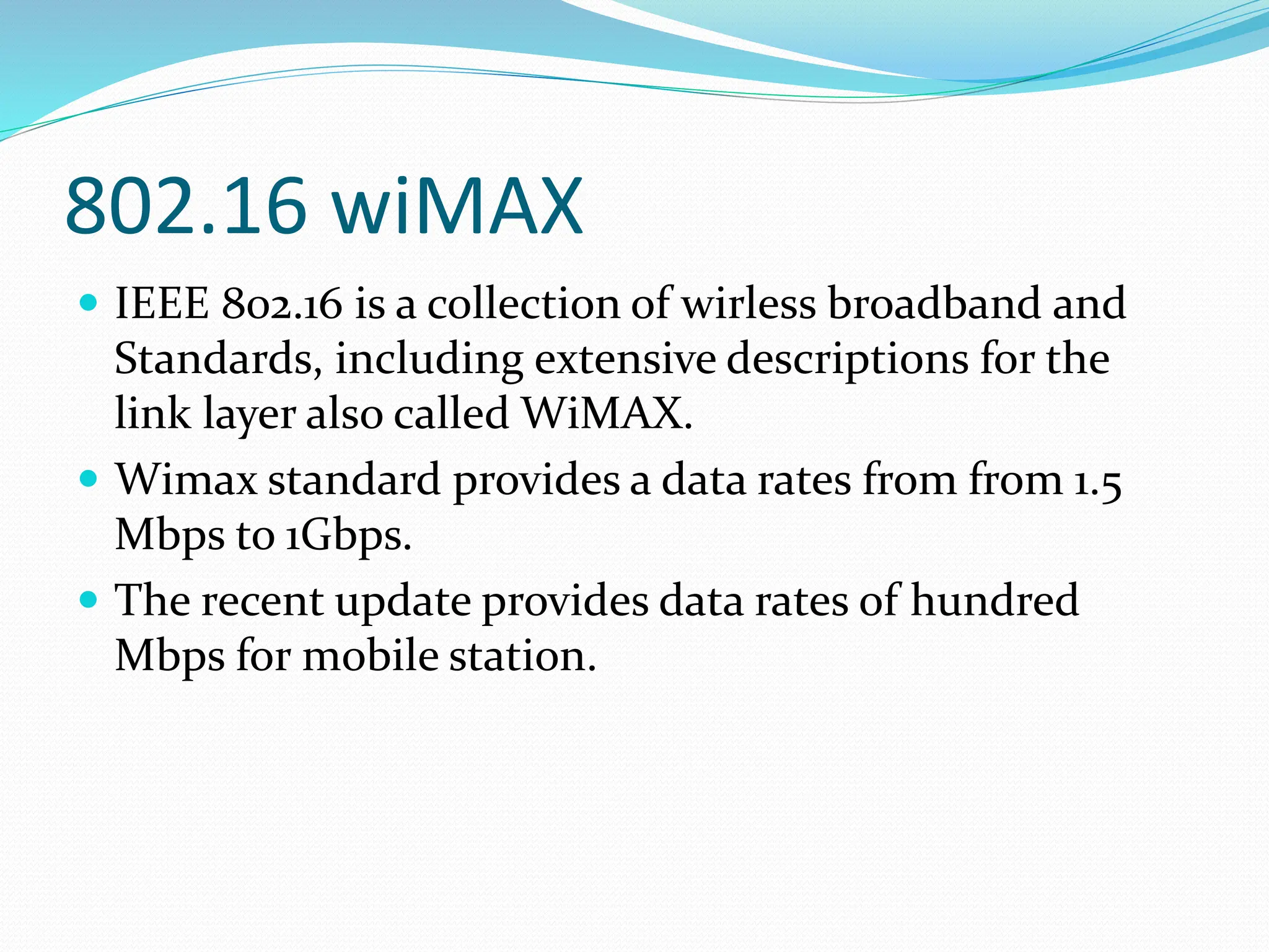 802.16 wiMAX
 IEEE 802.16 is a collection of wirless broadband and
Standards, including extensive descriptions for the
link layer also called WiMAX.
 Wimax standard provides a data rates from from 1.5
Mbps to 1Gbps.
 The recent update provides data rates of hundred
Mbps for mobile station.
 