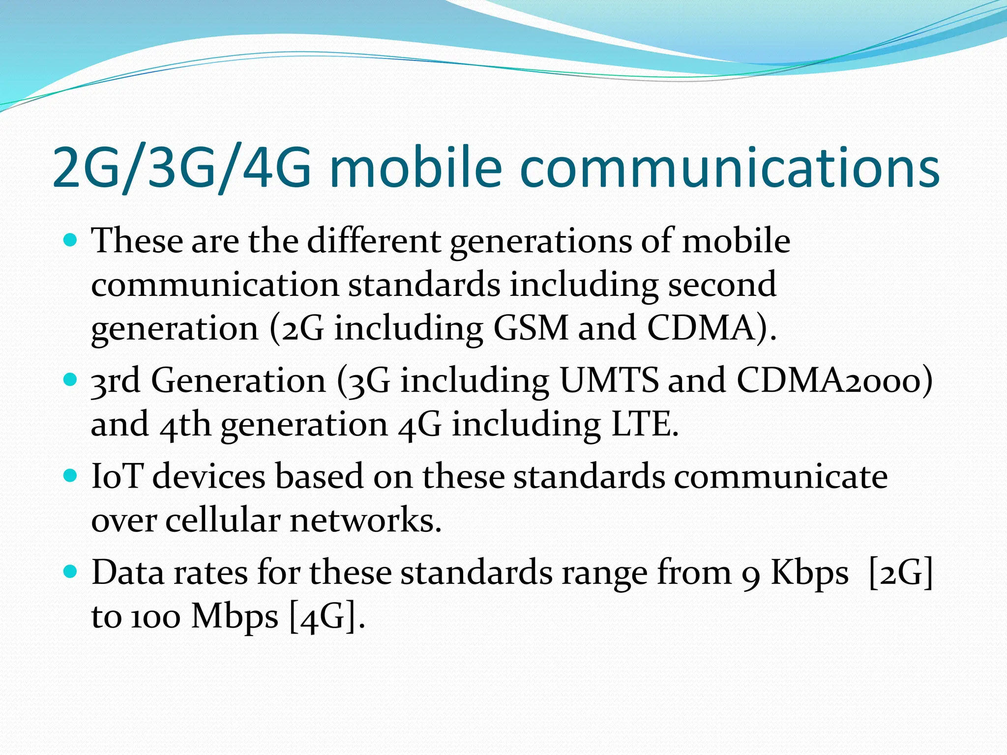 2G/3G/4G mobile communications
 These are the different generations of mobile
communication standards including second
generation (2G including GSM and CDMA).
 3rd Generation (3G including UMTS and CDMA2000)
and 4th generation 4G including LTE.
 IoT devices based on these standards communicate
over cellular networks.
 Data rates for these standards range from 9 Kbps [2G]
to 100 Mbps [4G].
 