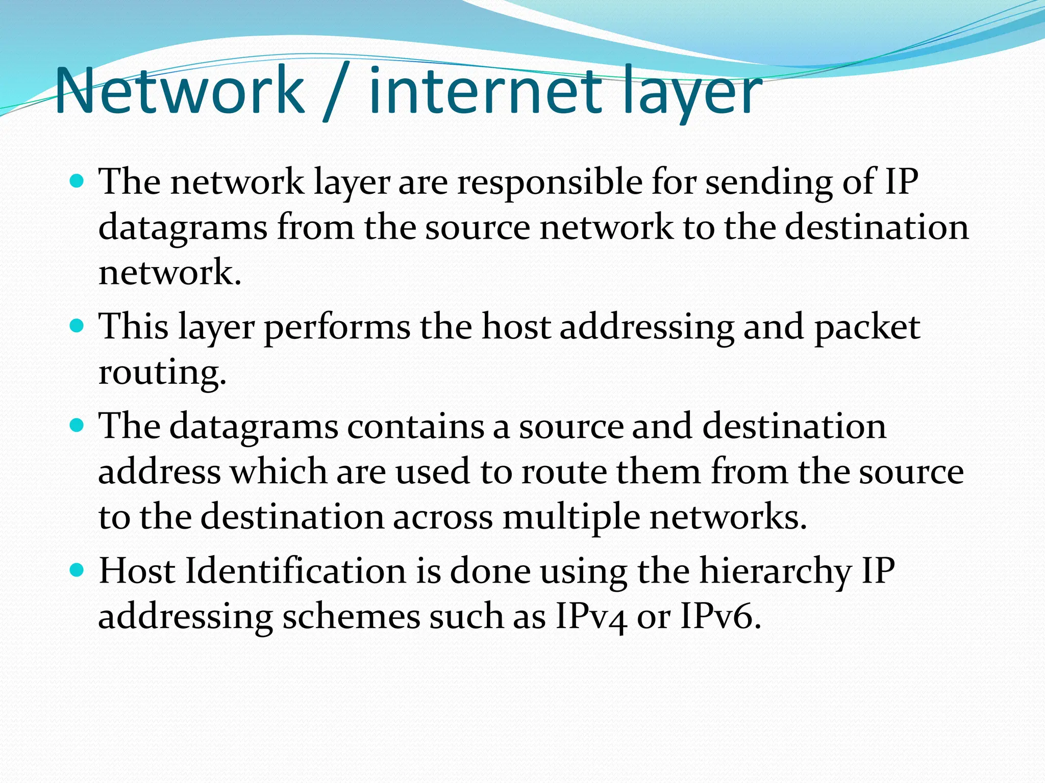 Network / internet layer
 The network layer are responsible for sending of IP
datagrams from the source network to the destination
network.
 This layer performs the host addressing and packet
routing.
 The datagrams contains a source and destination
address which are used to route them from the source
to the destination across multiple networks.
 Host Identification is done using the hierarchy IP
addressing schemes such as IPv4 or IPv6.
 