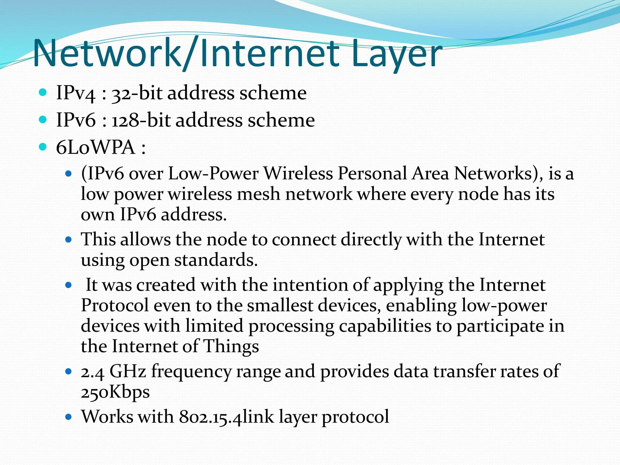 Network/Internet Layer
 IPv4 : 32-bit address scheme
 IPv6 : 128-bit address scheme
 6LoWPA :
 (IPv6 over Low-Power Wireless Personal Area Networks), is a
low power wireless mesh network where every node has its
own IPv6 address.
 This allows the node to connect directly with the Internet
using open standards.
 It was created with the intention of applying the Internet
Protocol even to the smallest devices, enabling low-power
devices with limited processing capabilities to participate in
the Internet of Things
 2.4 GHz frequency range and provides data transfer rates of
250Kbps
 Works with 802.15.4link layer protocol
 