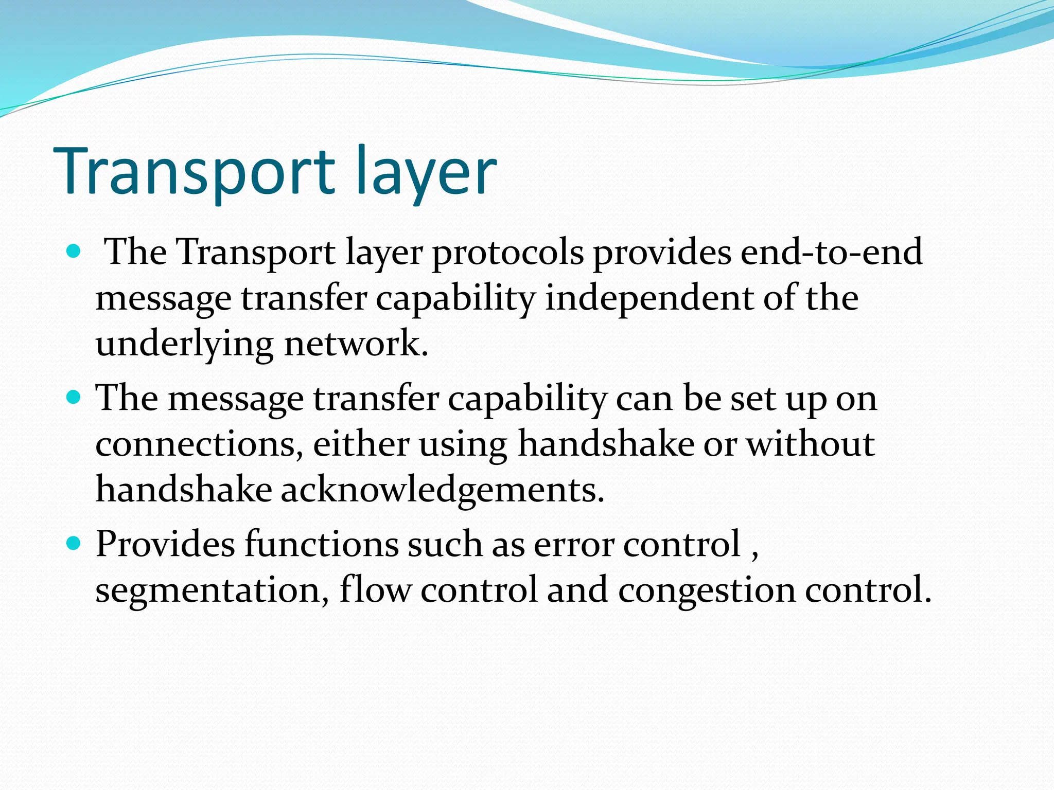 Transport layer
 The Transport layer protocols provides end-to-end
message transfer capability independent of the
underlying network.
 The message transfer capability can be set up on
connections, either using handshake or without
handshake acknowledgements.
 Provides functions such as error control ,
segmentation, flow control and congestion control.
 