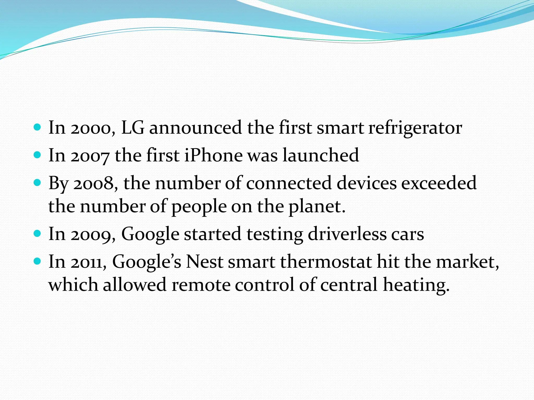  In 2000, LG announced the first smart refrigerator
 In 2007 the first iPhone was launched
 By 2008, the number of connected devices exceeded
the number of people on the planet.
 In 2009, Google started testing driverless cars
 In 2011, Google’s Nest smart thermostat hit the market,
which allowed remote control of central heating.
 