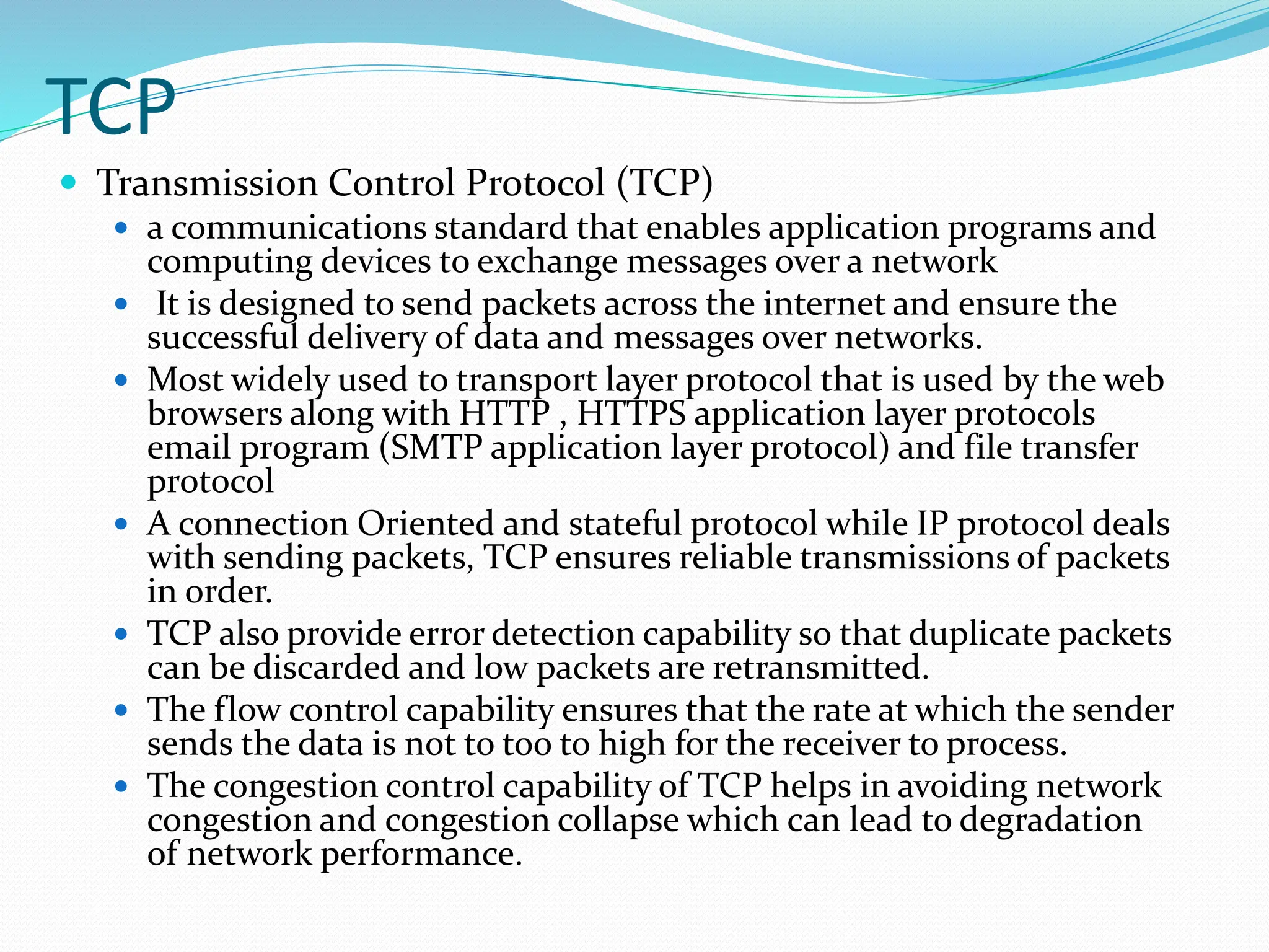 TCP
 Transmission Control Protocol (TCP)
 a communications standard that enables application programs and
computing devices to exchange messages over a network
 It is designed to send packets across the internet and ensure the
successful delivery of data and messages over networks.
 Most widely used to transport layer protocol that is used by the web
browsers along with HTTP , HTTPS application layer protocols
email program (SMTP application layer protocol) and file transfer
protocol
 A connection Oriented and stateful protocol while IP protocol deals
with sending packets, TCP ensures reliable transmissions of packets
in order.
 TCP also provide error detection capability so that duplicate packets
can be discarded and low packets are retransmitted.
 The flow control capability ensures that the rate at which the sender
sends the data is not to too to high for the receiver to process.
 The congestion control capability of TCP helps in avoiding network
congestion and congestion collapse which can lead to degradation
of network performance.
 
