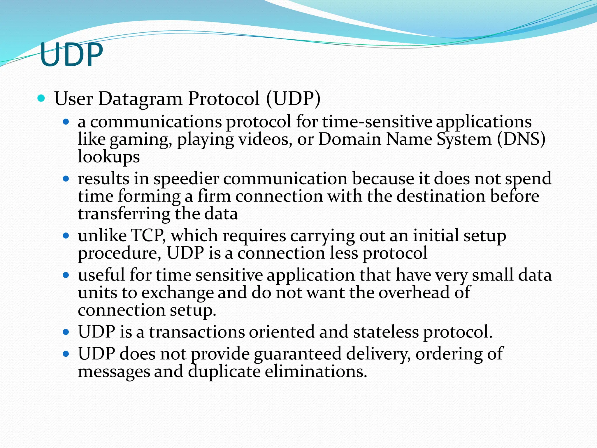 UDP
 User Datagram Protocol (UDP)
 a communications protocol for time-sensitive applications
like gaming, playing videos, or Domain Name System (DNS)
lookups
 results in speedier communication because it does not spend
time forming a firm connection with the destination before
transferring the data
 unlike TCP, which requires carrying out an initial setup
procedure, UDP is a connection less protocol
 useful for time sensitive application that have very small data
units to exchange and do not want the overhead of
connection setup.
 UDP is a transactions oriented and stateless protocol.
 UDP does not provide guaranteed delivery, ordering of
messages and duplicate eliminations.
 