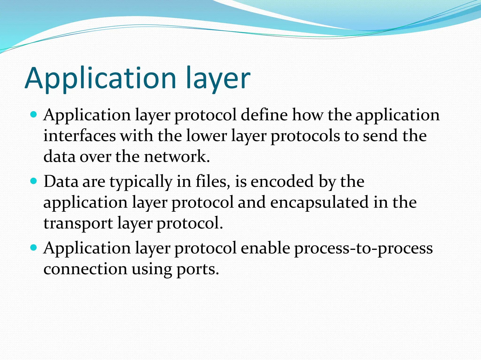 Application layer
 Application layer protocol define how the application
interfaces with the lower layer protocols to send the
data over the network.
 Data are typically in files, is encoded by the
application layer protocol and encapsulated in the
transport layer protocol.
 Application layer protocol enable process-to-process
connection using ports.
 