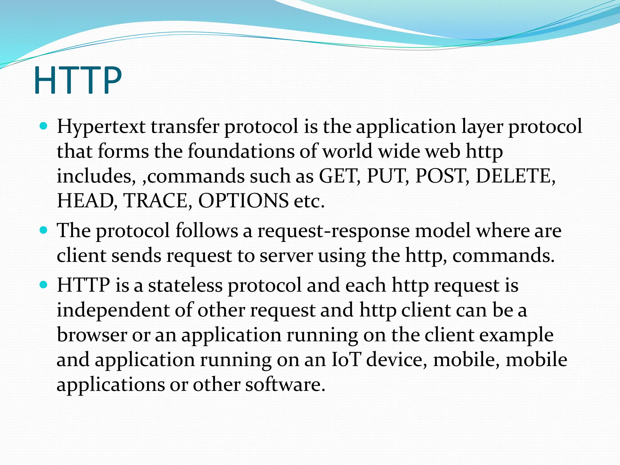 HTTP
 Hypertext transfer protocol is the application layer protocol
that forms the foundations of world wide web http
includes, ,commands such as GET, PUT, POST, DELETE,
HEAD, TRACE, OPTIONS etc.
 The protocol follows a request-response model where are
client sends request to server using the http, commands.
 HTTP is a stateless protocol and each http request is
independent of other request and http client can be a
browser or an application running on the client example
and application running on an IoT device, mobile, mobile
applications or other software.
 