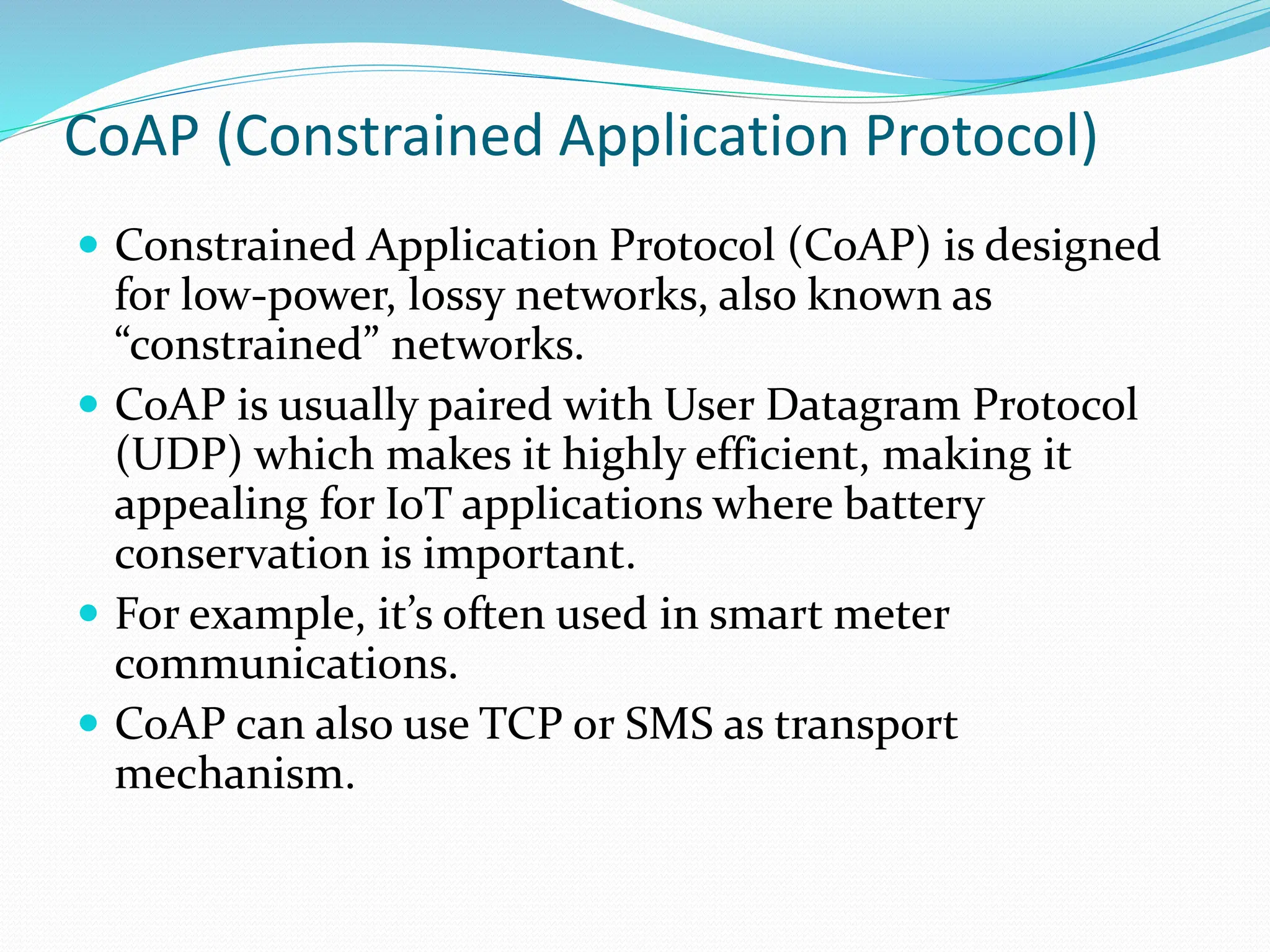 CoAP (Constrained Application Protocol)
 Constrained Application Protocol (CoAP) is designed
for low-power, lossy networks, also known as
“constrained” networks.
 CoAP is usually paired with User Datagram Protocol
(UDP) which makes it highly efficient, making it
appealing for IoT applications where battery
conservation is important.
 For example, it’s often used in smart meter
communications.
 CoAP can also use TCP or SMS as transport
mechanism.
 