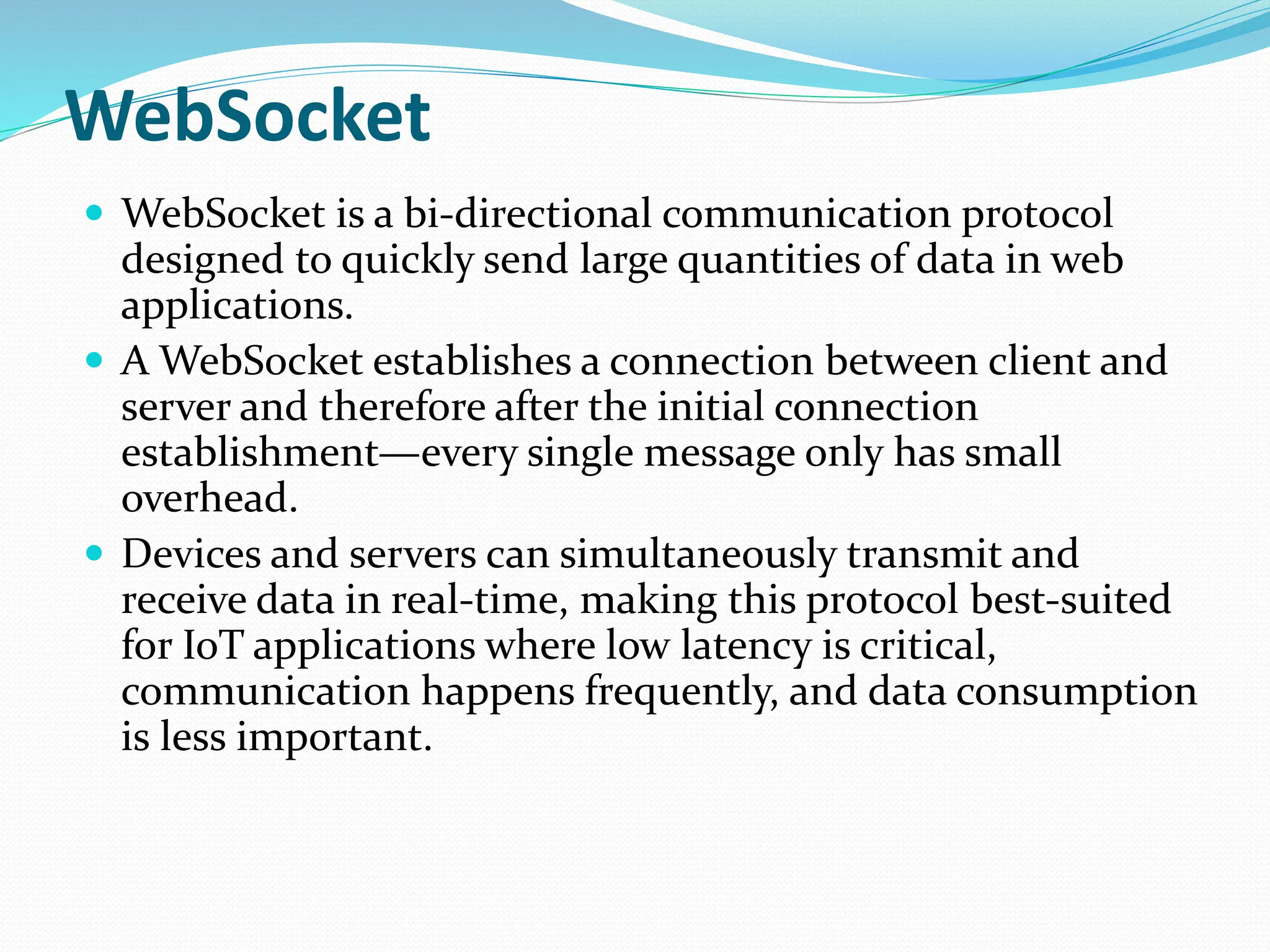 WebSocket
 WebSocket is a bi-directional communication protocol
designed to quickly send large quantities of data in web
applications.
 A WebSocket establishes a connection between client and
server and therefore after the initial connection
establishment—every single message only has small
overhead.
 Devices and servers can simultaneously transmit and
receive data in real-time, making this protocol best-suited
for IoT applications where low latency is critical,
communication happens frequently, and data consumption
is less important.
 
