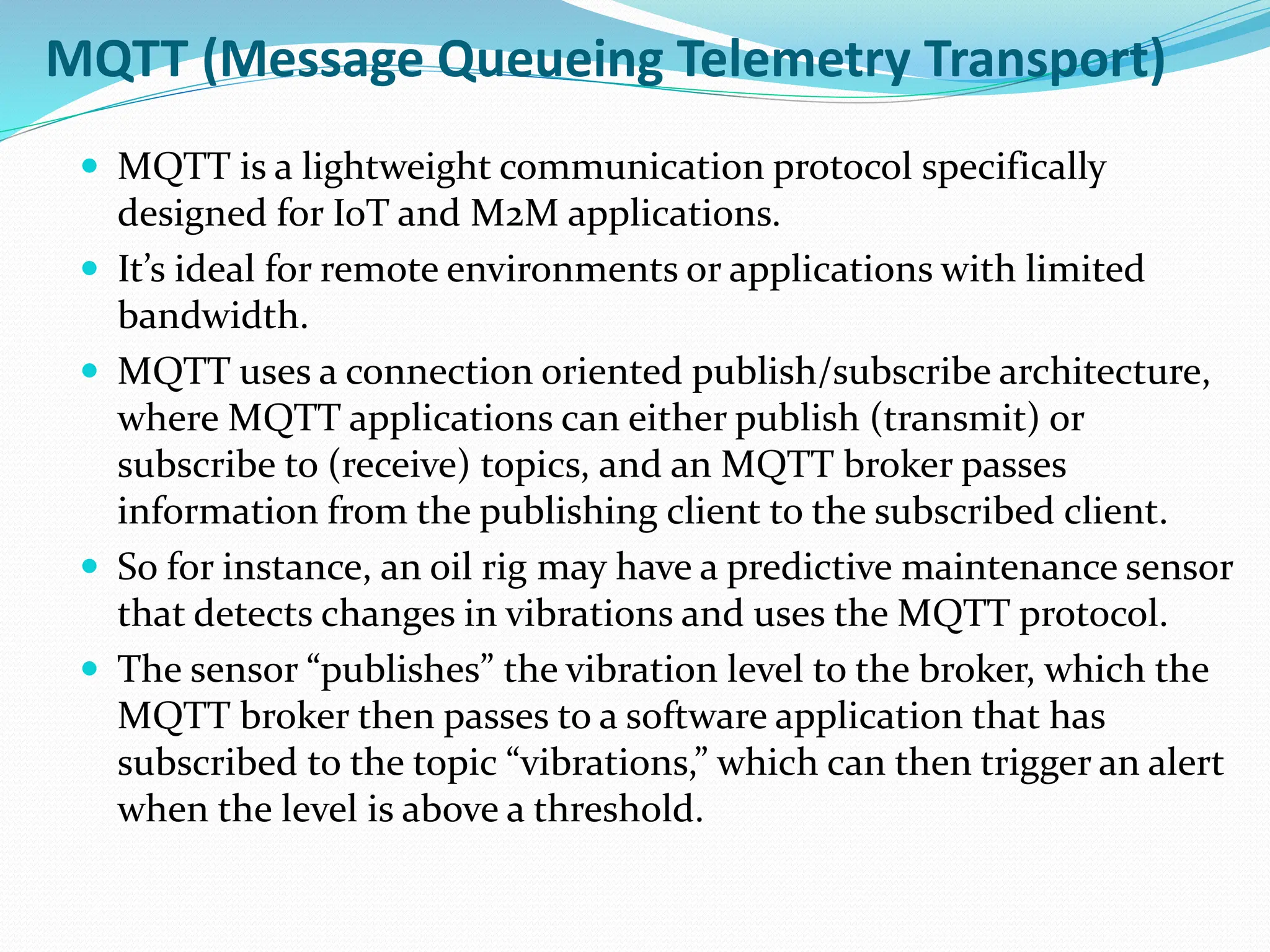MQTT (Message Queueing Telemetry Transport)
 MQTT is a lightweight communication protocol specifically
designed for IoT and M2M applications.
 It’s ideal for remote environments or applications with limited
bandwidth.
 MQTT uses a connection oriented publish/subscribe architecture,
where MQTT applications can either publish (transmit) or
subscribe to (receive) topics, and an MQTT broker passes
information from the publishing client to the subscribed client.
 So for instance, an oil rig may have a predictive maintenance sensor
that detects changes in vibrations and uses the MQTT protocol.
 The sensor “publishes” the vibration level to the broker, which the
MQTT broker then passes to a software application that has
subscribed to the topic “vibrations,” which can then trigger an alert
when the level is above a threshold.
 