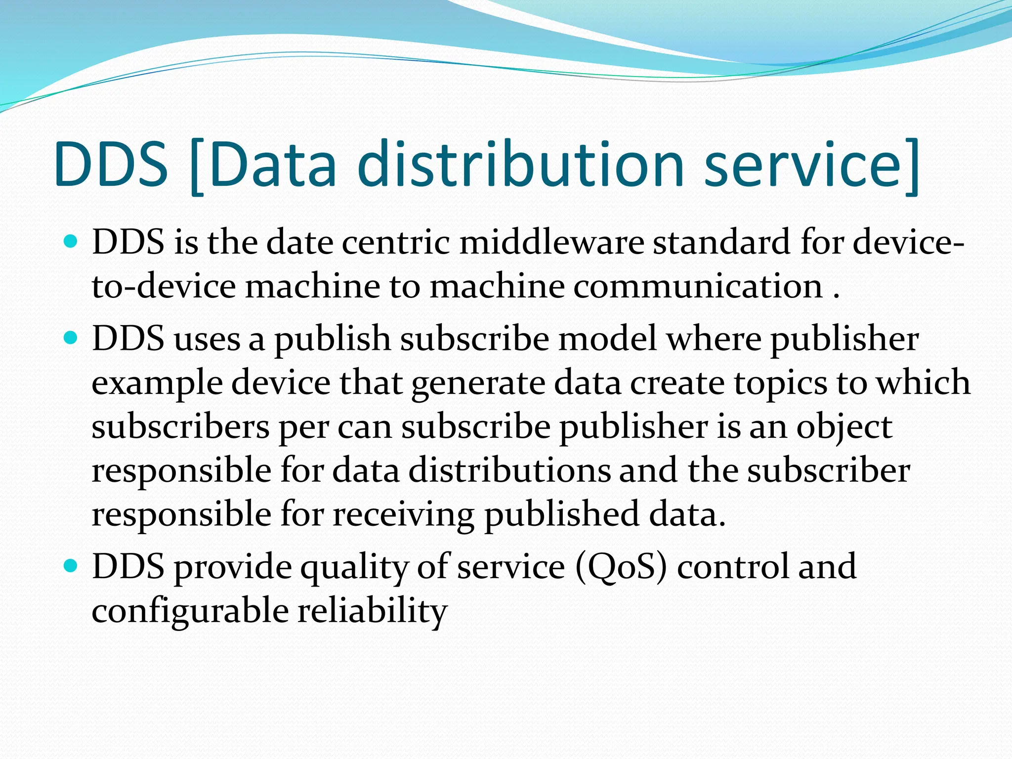 DDS [Data distribution service]
 DDS is the date centric middleware standard for device-
to-device machine to machine communication .
 DDS uses a publish subscribe model where publisher
example device that generate data create topics to which
subscribers per can subscribe publisher is an object
responsible for data distributions and the subscriber
responsible for receiving published data.
 DDS provide quality of service (QoS) control and
configurable reliability
 