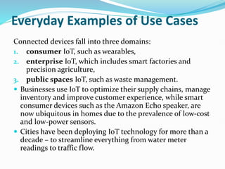 Everyday Examples of Use Cases
Connected devices fall into three domains:
1. consumer IoT, such as wearables,
2. enterprise IoT, which includes smart factories and
precision agriculture,
3. public spaces IoT, such as waste management.
 Businesses use IoT to optimize their supply chains, manage
inventory and improve customer experience, while smart
consumer devices such as the Amazon Echo speaker, are
now ubiquitous in homes due to the prevalence of low-cost
and low-power sensors.
 Cities have been deploying IoT technology for more than a
decade – to streamline everything from water meter
readings to traffic flow.
 