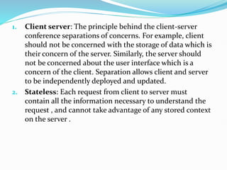 1. Client server: The principle behind the client-server
conference separations of concerns. For example, client
should not be concerned with the storage of data which is
their concern of the server. Similarly, the server should
not be concerned about the user interface which is a
concern of the client. Separation allows client and server
to be independently deployed and updated.
2. Stateless: Each request from client to server must
contain all the information necessary to understand the
request , and cannot take advantage of any stored context
on the server .
 