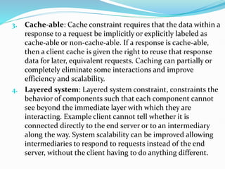 3. Cache-able: Cache constraint requires that the data within a
response to a request be implicitly or explicitly labeled as
cache-able or non-cache-able. If a response is cache-able,
then a client cache is given the right to reuse that response
data for later, equivalent requests. Caching can partially or
completely eliminate some interactions and improve
efficiency and scalability.
4. Layered system: Layered system constraint, constraints the
behavior of components such that each component cannot
see beyond the immediate layer with which they are
interacting. Example client cannot tell whether it is
connected directly to the end server or to an intermediary
along the way. System scalability can be improved allowing
intermediaries to respond to requests instead of the end
server, without the client having to do anything different.
 