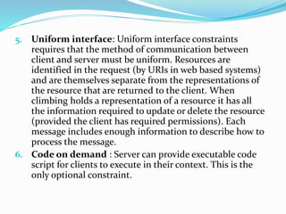 5. Uniform interface: Uniform interface constraints
requires that the method of communication between
client and server must be uniform. Resources are
identified in the request (by URIs in web based systems)
and are themselves separate from the representations of
the resource that are returned to the client. When
climbing holds a representation of a resource it has all
the information required to update or delete the resource
(provided the client has required permissions). Each
message includes enough information to describe how to
process the message.
6. Code on demand : Server can provide executable code
script for clients to execute in their context. This is the
only optional constraint.
 