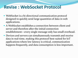 Revise : WebSocket Protocol
 WebSocket is a bi-directional communication protocol
designed to quickly send large quantities of data in web
applications.
 A WebSocket establishes a connection between client and
server and therefore after the initial connection
establishment—every single message only has small overhead.
 Devices and servers can simultaneously transmit and receive
data in real-time, making this protocol best-suited for IoT
applications where low latency is critical, communication
happens frequently, and data consumption is less important.
 