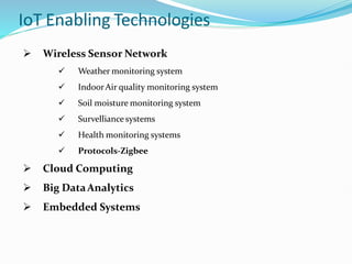 IoT Enabling Technologies
 Wireless Sensor Network
 Weather monitoring system
 IndoorAir quality monitoring system
 Soil moisture monitoring system
 Survelliance systems
 Health monitoring systems
 Protocols-Zigbee
 Cloud Computing
 Big DataAnalytics
 Embedded Systems
 