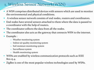 1. Wireless Sensor Network(WSN)
 A WSN comprises distributed devices with sensors which are used to monitor
the environmental and physical conditions.
 A wireless sensor network consists of end nodes, routers and coordinators.
 End nodes have several sensors attached to them where the data is passed to
a coordinator with the help of routers.
 The coordinator collects the data from all the nodes.
 The coordinator also acts as the gateway that connects WSN to the internet.
 Example :
 Weather monitoring system
 Indoor air quality monitoring system
 Soil moisture monitoring system
 Surveillance system
 Health monitoring system
 WSNs are enabled by wireless communication protocols such as IEEE
802.15.4.
 ZigBee is one of the most popular wireless technologies used by WSNs.
 