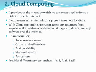 2. Cloud Computing
 It provides us the means by which we can access applications as
utilities over the internet.
 Cloud means something which is present in remote locations.
 With Cloud computing, users can access any resources from
anywhere like databases, webservers, storage, any device, and any
software over the internet.
 Characteristics:
1. Broad network access
2. On demand self-services
3. Rapid scalability
4. Measured service
5. Pay-per-use
 Provides different services, such as – IaaS, PaaS, SaaS
 