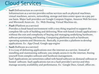 Cloud Services
• IaaS (Infrastructure as a service)
Infrastructure as a service provides online services such as physical machines,
virtual machines, servers, networking, storage and data center space on a pay per
use basis. Major IaaS providers are Google Compute Engine, Amazon Web Services
and Microsoft Azure etc. Ex : Web Hosting, Virtual Machine etc.
• PaaS (Platform as a service)
Provides a cloud-based environment with a very thing required to support the
complete life cycle of building and delivering West web based (cloud) applications –
without the cost and complexity of buying and managing underlying hardware,
software provisioning and hosting. Computing platforms such as hardware,
operating systems and libraries etc. Basically, it provides a platform to develop
applications. Ex : App Cloud, Google app engine
• SaaS (Software as a service)
It is a way of delivering applications over the internet as a service. Instead of
installing and maintaining software, you simply access it via the internet, freeing
yourself from complex software and hardware management.
SaaS Applications are sometimes called web-based software on demand software or
hosted software. SaaS applications run on a SaaS provider’s service and they
manage security availability and performance. Ex : Google Docs, Gmail, office etc.
 
