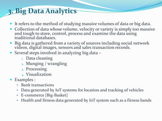 3. Big Data Analytics
 It refers to the method of studying massive volumes of data or big data.
 Collection of data whose volume, velocity or variety is simply too massive
and tough to store, control, process and examine the data using
traditional databases.
 Big data is gathered from a variety of sources including social network
videos, digital images, sensors and sales transaction records.
 Several steps involved in analyzing big data –
1. Data cleaning
2. Munging / wrangling
3. Processing
4. Visualization
 Examples :
• Bank transactions
• Data generated by IoT systems for location and tracking of vehicles
• E-commerce [Big-Basket]
• Health and fitness data generated by IoT system such as a fitness bands
 